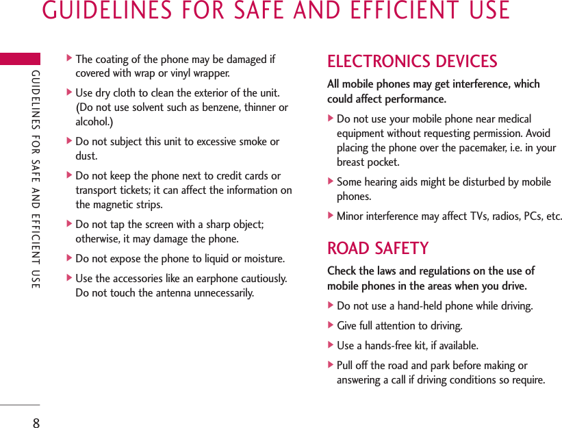 GUIDELINES FOR SAFE AND EFFICIENT USE8]The coating of the phone may be damaged if covered with wrap or vinyl wrapper.]Use dry cloth to clean the exterior of the unit. (Do not use solvent such as benzene, thinner oralcohol.)]Do not subject this unit to excessive smoke ordust.]Do not keep the phone next to credit cards ortransport tickets; it can affect the information onthe magnetic strips.]Do not tap the screen with a sharp object;otherwise, it may damage the phone.]Do not expose the phone to liquid or moisture.]Use the accessories like an earphone cautiously.Do not touch the antenna unnecessarily.ELECTRONICS DEVICESAll mobile phones may get interference, whichcould affect performance.]Do not use your mobile phone near medicalequipment without requesting permission. Avoidplacing the phone over the pacemaker, i.e. in yourbreast pocket.]Some hearing aids might be disturbed by mobilephones.]Minor interference may affect TVs, radios, PCs, etc.ROAD SAFETYCheck the laws and regulations on the use ofmobile phones in the areas when you drive.]Do not use a hand-held phone while driving.]Give full attention to driving.]Use a hands-free kit, if available.]Pull off the road and park before making oranswering a call if driving conditions so require.GUIDELINES FOR SAFE AND EFFICIENT USE