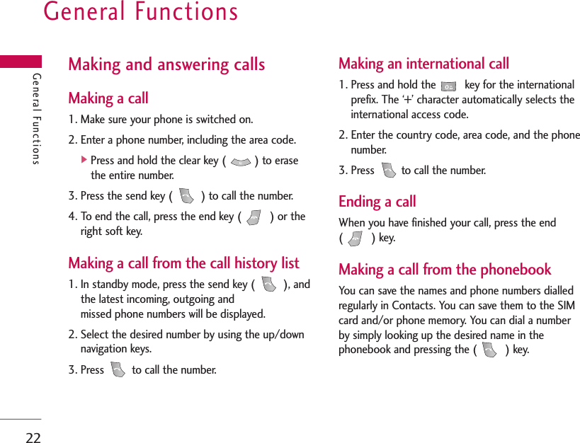 General Functions22Making and answering callsMaking a call1. Make sure your phone is switched on.2. Enter a phone number, including the area code.]Press and hold the clear key ( ) to erasethe entire number.3. Press the send key ( ) to call the number.4. To end the call, press the end key ( ) or theright soft key.Making a call from the call history list1. In standby mode, press the send key ( ), andthe latest incoming, outgoing andmissed phone numbers will be displayed.2. Select the desired number by using the up/downnavigation keys.3. Press  to call the number. Making an international call1. Press and hold the key for the internationalprefix. The ‘+’ character automatically selects theinternational access code.2. Enter the country code, area code, and the phonenumber.3. Press  to call the number.Ending a callWhen you have finished your call, press the end() key.Making a call from the phonebookYou can save the names and phone numbers dialledregularly in Contacts. You can save them to the SIMcard and/or phone memory. You can dial a numberby simply looking up the desired name in thephonebook and pressing the ( ) key.General Functions