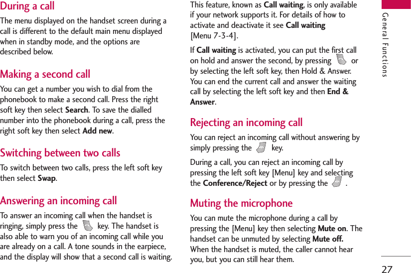 27During a callThe menu displayed on the handset screen during acall is different to the default main menu displayedwhen in standby mode, and the options aredescribed below.Making a second callYou can get a number you wish to dial from thephonebook to make a second call. Press the rightsoft key then select Search. To save the diallednumber into the phonebook during a call, press theright soft key then select Add new.Switching between two callsTo switch between two calls, press the left soft keythen select Swap.Answering an incoming callTo answer an incoming call when the handset isringing, simply press the  key. The handset isalso able to warn you of an incoming call while youare already on a call. A tone sounds in the earpiece,and the display will show that a second call is waiting. This feature, known as Call waiting, is only availableif your network supports it. For details of how toactivate and deactivate it see Call waiting [Menu 7-3-4].If Call waiting is activated, you can put the first callon hold and answer the second, by pressing  orby selecting the left soft key, then Hold &amp; Answer.You can end the current call and answer the waitingcall by selecting the left soft key and then End &amp;Answer. Rejecting an incoming callYou can reject an incoming call without answering bysimply pressing the  key. During a call, you can reject an incoming call bypressing the left soft key [Menu] key and selectingthe Conference/Reject or by pressing the  .Muting the microphoneYou can mute the microphone during a call bypressing the [Menu] key then selecting Mute on. Thehandset can be unmuted by selecting Mute off.When the handset is muted, the caller cannot hearyou, but you can still hear them.General Functions