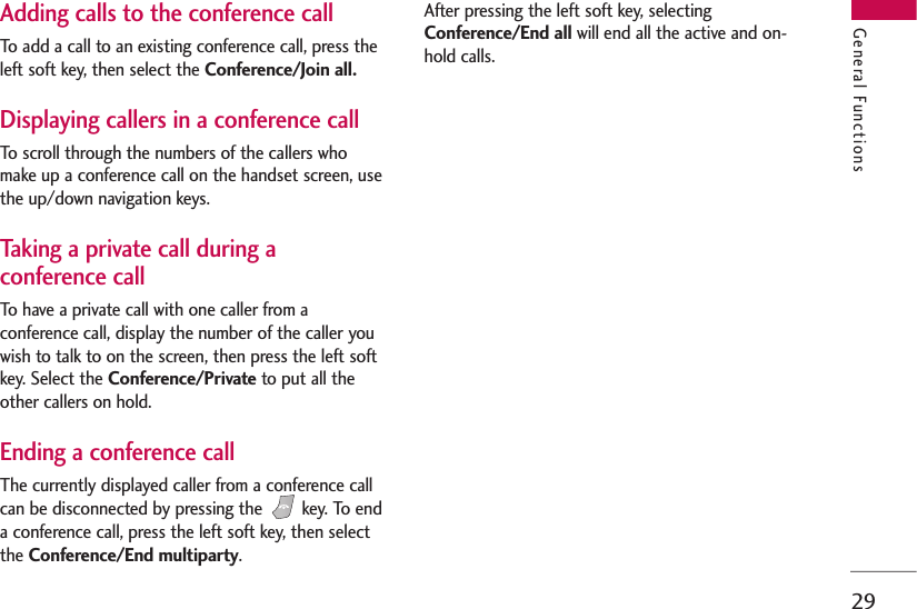 29Adding calls to the conference callTo add a call to an existing conference call, press theleft soft key, then select the Conference/Join all.Displaying callers in a conference callTo scroll through the numbers of the callers whomake up a conference call on the handset screen, usethe up/down navigation keys.Taking a private call during aconference callTo have a private call with one caller from aconference call, display the number of the caller youwish to talk to on the screen, then press the left softkey. Select the Conference/Private to put all theother callers on hold.Ending a conference callThe currently displayed caller from a conference callcan be disconnected by pressing the  key. To enda conference call, press the left soft key, then selectthe Conference/End multiparty. After pressing the left soft key, selectingConference/End all will end all the active and on-hold calls.General Functions