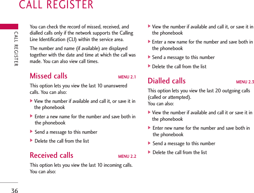 CALL REGISTER36You can check the record of missed, received, anddialled calls only if the network supports the CallingLine Identification (CLI) within the service area. The number and name (if available) are displayedtogether with the date and time at which the call wasmade. You can also view call times.Missed calls MENU 2.1This option lets you view the last 10 unansweredcalls. You can also:]View the number if available and call it, or save it inthe phonebook] Enter a new name for the number and save both inthe phonebook] Send a message to this number] Delete the call from the listReceived calls MENU 2.2This option lets you view the last 10 incoming calls.You can also:]View the number if available and call it, or save it inthe phonebook]Enter a new name for the number and save both inthe phonebook]Send a message to this number]Delete the call from the listDialled calls MENU 2.3This option lets you view the last 20 outgoing calls(called or attempted). You can also:]View the number if available and call it or save it inthe phonebook] Enter new name for the number and save both inthe phonebook] Send a message to this number] Delete the call from the listCALL REGISTER
