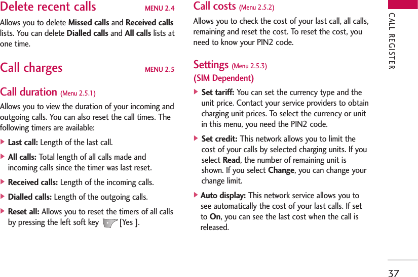 37Delete recent calls MENU 2.4Allows you to delete Missed calls and Received callslists. You can delete Dialled calls and All calls lists atone time.Call charges MENU 2.5Call duration (Menu 2.5.1)Allows you to view the duration of your incoming andoutgoing calls. You can also reset the call times. Thefollowing timers are available:] Last call: Length of the last call.] All calls: Total length of all calls made andincoming calls since the timer was last reset.] Received calls: Length of the incoming calls.] Dialled calls: Length of the outgoing calls.] Reset all: Allows you to reset the timers of all callsby pressing the left soft key  [Yes ].Call costs (Menu 2.5.2)Allows you to check the cost of your last call, all calls,remaining and reset the cost. To reset the cost, youneed to know your PIN2 code.Settings (Menu 2.5.3)(SIM Dependent)] Set tariff: You can set the currency type and theunit price. Contact your service providers to obtaincharging unit prices. To select the currency or unitin this menu, you need the PIN2 code.] Set credit: This network allows you to limit thecost of your calls by selected charging units. If youselect Read, the number of remaining unit isshown. If you select Change, you can change yourchange limit.]Auto display: This network service allows you tosee automatically the cost of your last calls. If setto On, you can see the last cost when the call isreleased.CALL REGISTER