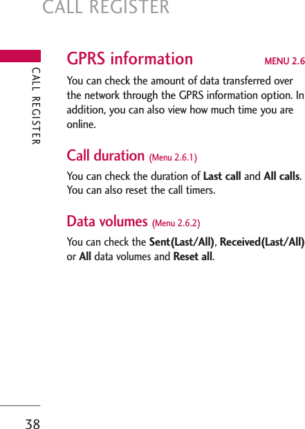 CALL REGISTER38GPRS information MENU 2.6You can check the amount of data transferred overthe network through the GPRS information option. Inaddition, you can also view how much time you areonline.Call duration (Menu 2.6.1)You can check the duration of Last call and All calls.You can also reset the call timers.Data volumes (Menu 2.6.2)You can check the Sent(Last/All), Received(Last/All)or All data volumes and Reset all.CALL REGISTER