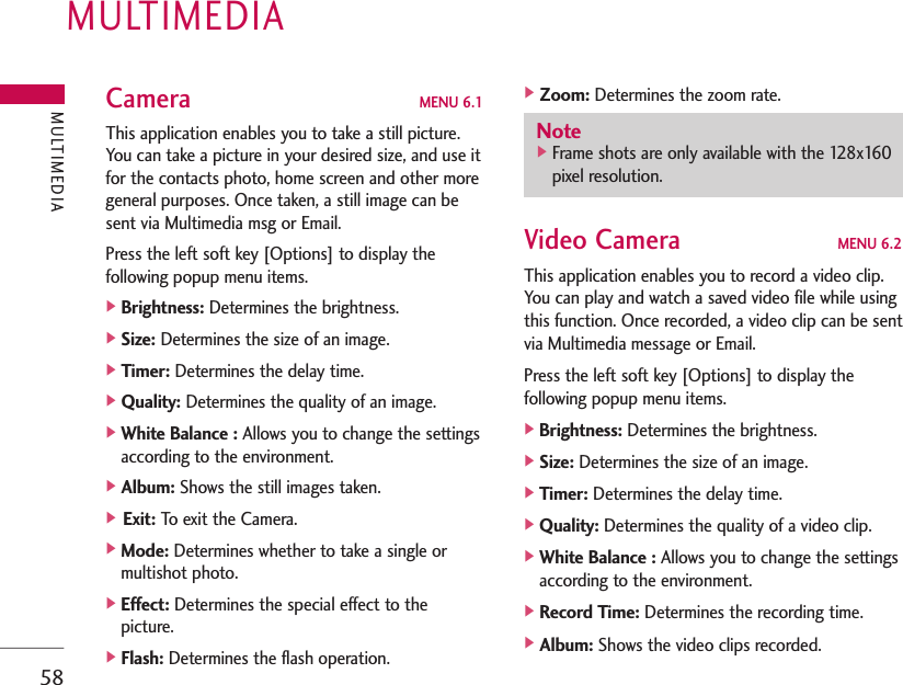 MULTIMEDIA58Camera MENU 6.1This application enables you to take a still picture.You can take a picture in your desired size, and use itfor the contacts photo, home screen and other moregeneral purposes. Once taken, a still image can besent via Multimedia msg or Email.Press the left soft key [Options] to display thefollowing popup menu items.]Brightness: Determines the brightness.]Size: Determines the size of an image.]Timer: Determines the delay time.]Quality: Determines the quality of an image.]White Balance : Allows you to change the settingsaccording to the environment.]Album: Shows the still images taken.] Exit: To exit the Camera.]Mode: Determines whether to take a single ormultishot photo.]Effect: Determines the special effect to thepicture.]Flash: Determines the flash operation.]Zoom: Determines the zoom rate.Video Camera MENU 6.2This application enables you to record a video clip.You can play and watch a saved video file while usingthis function. Once recorded, a video clip can be sentvia Multimedia message or Email.Press the left soft key [Options] to display thefollowing popup menu items.]Brightness: Determines the brightness.]Size: Determines the size of an image.]Timer: Determines the delay time.]Quality: Determines the quality of a video clip.]White Balance : Allows you to change the settingsaccording to the environment.]Record Time: Determines the recording time.]Album: Shows the video clips recorded.MULTIMEDIANote]Frame shots are only available with the 128x160pixel resolution.