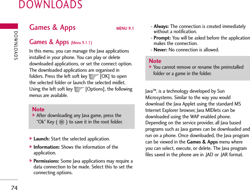 DOWNLOADS74DOWNLOADSGames &amp; Apps MENU 9.1Games &amp; Apps (Menu 9.1.1)In this menu, you can manage the Java applicationsinstalled in your phone. You can play or deletedownloaded applications, or set the connect option.The downloaded applications are organised infolders. Press the left soft key [OK] to openthe selected folder or launch the selected midlet.Using the left soft key [Options], the followingmenus are available.]Launch: Start the selected application.]Information: Shows the information of theapplication.]Permissions: Some Java applications may require adata connection to be made. Select this to set theconnecting options.- Always: The connection is created immediatelywithout a notification.- Prompt: You will be asked before the applicationmakes the connection.- Never: No connection is allowed.JavaTM, is a technology developed by SunMicrosystems. Similar to the way you woulddownload the Java Applet using the standard MSInternet Explorer browser, Java MIDlets can bedownloaded using the WAP enabled phone.Depending on the service provider, all Java basedprograms such as Java games can be downloaded andrun on a phone. Once downloaded, the Java programcan be viewed in the Games &amp; Apps menu whereyou can select, execute, or delete. The Java programfiles saved in the phone are in .JAD or .JAR format.Note]You cannot remove or rename the preinstalledfolder or a game in the folder.Note]After downloading any Java game, press the“Ok” Key ( ) to save it in the root folder.