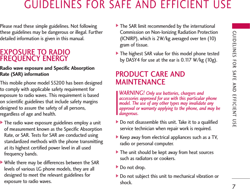 GUIDELINES FOR SAFE AND EFFICIENT USE7Please read these simple guidelines. Not followingthese guidelines may be dangerous or illegal. Furtherdetailed information is given in this manual.EXPOSURE TO RADIOFREQUENCY ENERGYRadio wave exposure and Specific AbsorptionRate (SAR) informationThis mobile phone model S5200 has been designedto comply with applicable safety requirement forexposure to radio waves. This requirement is basedon scientific guidelines that include safety marginsdesigned to assure the safety of all persons,regardless of age and health.]The radio wave exposure guidelines employ a unitof measurement known as the Specific AbsorptionRate, or SAR. Tests for SAR are conducted usingstandardized methods with the phone transmittingat its highest certified power level in all usedfrequency bands.]While there may be differences between the SARlevels of various LG phone models, they are alldesigned to meet the relevant guidelines forexposure to radio waves.]The SAR limit recommended by the internationalCommission on Non-Ionizing Radiation Protection(ICNIRP), which is 2W/kg averaged over ten (10)gram of tissue.]The highest SAR value for this model phone testedby DASY4 for use at the ear is 0.117 W/kg (10g).PRODUCT CARE AND MAINTENANCEWARNING! Only use batteries, chargers andaccessories approved for use with this particular phonemodel. The use of any other types may invalidate anyapproval or warranty applying to the phone, and may bedangerous.]Do not disassemble this unit. Take it to a qualifiedservice technician when repair work is required.]Keep away from electrical appliances such as a TV,radio or personal computer.]The unit should be kept away from heat sourcessuch as radiators or cookers.]Do not drop.]Do not subject this unit to mechanical vibration orshock.GUIDELINES FOR SAFE AND EFFICIENT USE