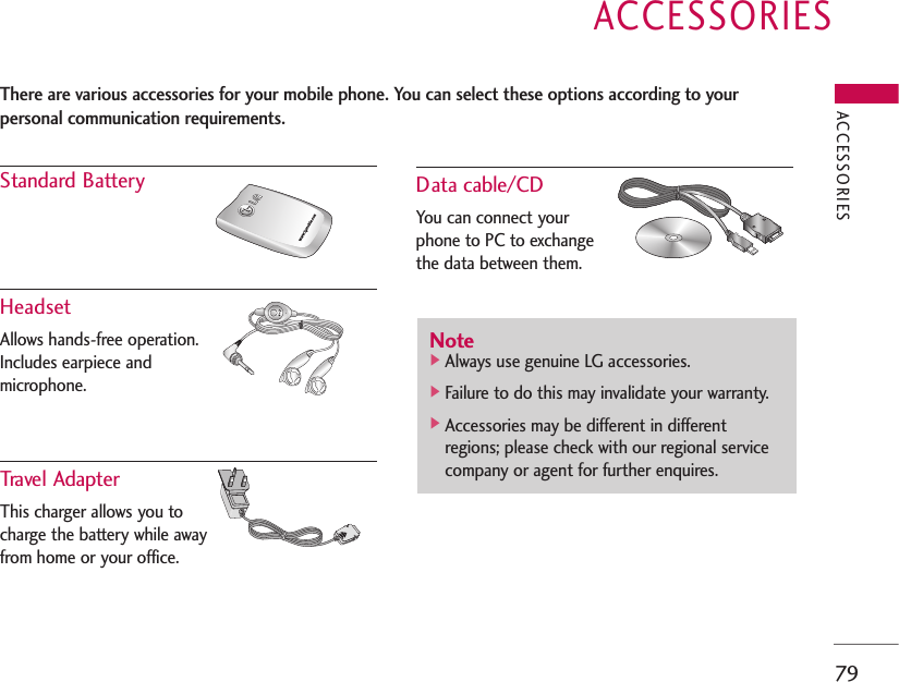 ACCESSORIES79ACCESSORIESStandard BatteryHeadsetAllows hands-free operation.Includes earpiece and microphone. Travel AdapterThis charger allows you to charge the battery while awayfrom home or your office.Data cable/CDYou can connect yourphone to PC to exchange the data between them.There are various accessories for your mobile phone. You can select these options according to yourpersonal communication requirements.Note]Always use genuine LG accessories.]Failure to do this may invalidate your warranty.]Accessories may be different in differentregions; please check with our regional servicecompany or agent for further enquires.