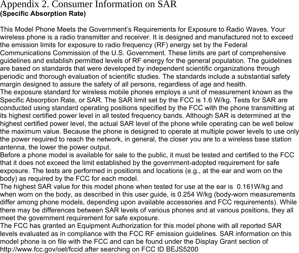 Appendix 2. Consumer Information on SAR (Specific Absorption Rate)  This Model Phone Meets the Government’s Requirements for Exposure to Radio Waves. Your wireless phone is a radio transmitter and receiver. It is designed and manufactured not to exceed the emission limits for exposure to radio frequency (RF) energy set by the Federal Communications Commission of the U.S. Government. These limits are part of comprehensive guidelines and establish permitted levels of RF energy for the general population. The guidelines are based on standards that were developed by independent scientific organizations through periodic and thorough evaluation of scientific studies. The standards include a substantial safety margin designed to assure the safety of all persons, regardless of age and health. The exposure standard for wireless mobile phones employs a unit of measurement known as the Specific Absorption Rate, or SAR. The SAR limit set by the FCC is 1.6 W/kg. Tests for SAR are conducted using standard operating positions specified by the FCC with the phone transmitting at its highest certified power level in all tested frequency bands. Although SAR is determined at the highest certified power level, the actual SAR level of the phone while operating can be well below the maximum value. Because the phone is designed to operate at multiple power levels to use only the power required to reach the network, in general, the closer you are to a wireless base station antenna, the lower the power output. Before a phone model is available for sale to the public, it must be tested and certified to the FCC that it does not exceed the limit established by the government-adopted requirement for safe exposure. The tests are performed in positions and locations (e.g., at the ear and worn on the body) as required by the FCC for each model. The highest SAR value for this model phone when tested for use at the ear is  0.161W/kg and when worn on the body, as described in this user guide, is 0.254 W/kg (body-worn measurements differ among phone models, depending upon available accessories and FCC requirements). While there may be differences between SAR levels of various phones and at various positions, they all meet the government requirement for safe exposure. The FCC has granted an Equipment Authorization for this model phone with all reported SAR levels evaluated as in compliance with the FCC RF emission guidelines. SAR information on this model phone is on file with the FCC and can be found under the Display Grant section of http://www.fcc.gov/oet/fccid after searching on FCC ID BEJS5200         