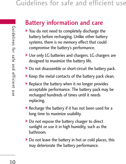 Guidelines for safe and efficient use10Battery information and care]You do not need to completely discharge thebattery before recharging. Unlike other batterysystems, there is no memory effect that couldcompromise the battery’s performance.]Use only LG batteries and chargers. LG chargers aredesigned to maximize the battery life.]Do not disassemble or short-circuit the battery pack.]Keep the metal contacts of the battery pack clean.]Replace the battery when it no longer providesacceptable performance. The battery pack may berecharged hundreds of times until it needsreplacing.]Recharge the battery if it has not been used for along time to maximize usability.]Do not expose the battery charger to directsunlight or use it in high humidity, such as thebathroom.]Do not leave the battery in hot or cold places, thismay deteriorate the battery performance.Guidelines for safe and efficient use
