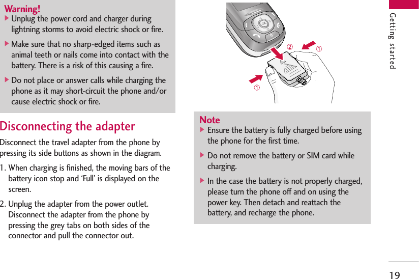 19Disconnecting the adapterDisconnect the travel adapter from the phone bypressing its side buttons as shown in the diagram.1. When charging is finished, the moving bars of thebattery icon stop and ‘Full’ is displayed on thescreen.2. Unplug the adapter from the power outlet.Disconnect the adapter from the phone bypressing the grey tabs on both sides of theconnector and pull the connector out.Warning!]Unplug the power cord and charger duringlightning storms to avoid electric shock or fire.]Make sure that no sharp-edged items such asanimal teeth or nails come into contact with thebattery. There is a risk of this causing a fire.]Do not place or answer calls while charging thephone as it may short-circuit the phone and/orcause electric shock or fire.Note] Ensure the battery is fully charged before usingthe phone for the first time.] Do not remove the battery or SIM card whilecharging.] In the case the battery is not properly charged,please turn the phone off and on using thepower key. Then detach and reattach thebattery, and recharge the phone.Getting started