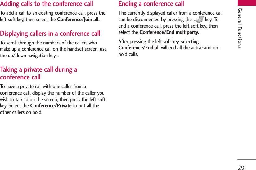 29Adding calls to the conference callTo add a call to an existing conference call, press theleft soft key, then select the Conference/Join all.Displaying callers in a conference callTo scroll through the numbers of the callers whomake up a conference call on the handset screen, usethe up/down navigation keys.Taking a private call during aconference callTo have a private call with one caller from aconference call, display the number of the caller youwish to talk to on the screen, then press the left softkey. Select the Conference/Private to put all theother callers on hold.Ending a conference callThe currently displayed caller from a conference callcan be disconnected by pressing the  key. Toend a conference call, press the left soft key, thenselect the Conference/End multiparty.After pressing the left soft key, selectingConference/End all will end all the active and on-hold calls.General Functions