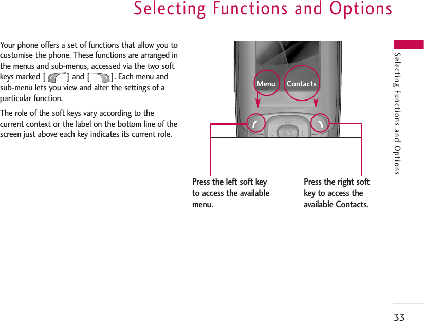 Selecting Functions and Options33Selecting Functions and OptionsYour phone offers a set of functions that allow you tocustomise the phone. These functions are arranged inthe menus and sub-menus, accessed via the two softkeys marked [ ] and [ ]. Each menu andsub-menu lets you view and alter the settings of aparticular function. The role of the soft keys vary according to thecurrent context or the label on the bottom line of thescreen just above each key indicates its current role.Press the left soft keyto access the availablemenu.Press the right softkey to access theavailable Contacts.Menu     Contacts