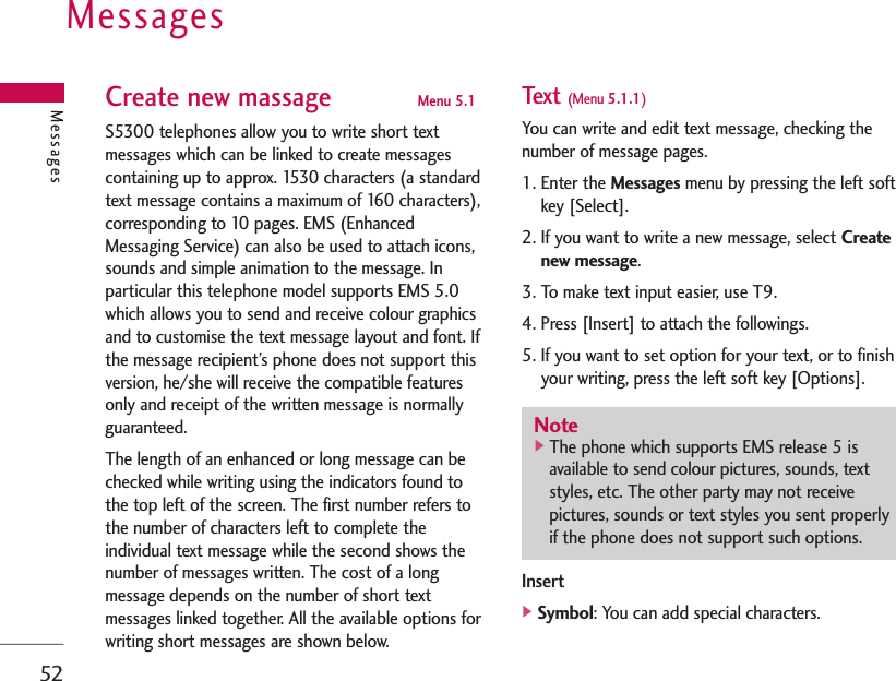 Messages52Create new massage Menu 5.1S5300 telephones allow you to write short textmessages which can be linked to create messagescontaining up to approx. 1530 characters (a standardtext message contains a maximum of 160 characters),corresponding to 10 pages. EMS (EnhancedMessaging Service) can also be used to attach icons,sounds and simple animation to the message. Inparticular this telephone model supports EMS 5.0which allows you to send and receive colour graphicsand to customise the text message layout and font. Ifthe message recipient’s phone does not support thisversion, he/she will receive the compatible featuresonly and receipt of the written message is normallyguaranteed.The length of an enhanced or long message can bechecked while writing using the indicators found tothe top left of the screen. The first number refers tothe number of characters left to complete theindividual text message while the second shows thenumber of messages written. The cost of a longmessage depends on the number of short textmessages linked together. All the available options forwriting short messages are shown below.Text (Menu 5.1.1)You can write and edit text message, checking thenumber of message pages.1. Enter the Messages menu by pressing the left softkey [Select].2. If you want to write a new message, select Createnew message.3. To make text input easier, use T9.4. Press [Insert] to attach the followings.5. If you want to set option for your text, or to finishyour writing, press the left soft key [Options].Insert]Symbol: You can add special characters.MessagesNote]The phone which supports EMS release 5 isavailable to send colour pictures, sounds, textstyles, etc. The other party may not receivepictures, sounds or text styles you sent properlyif the phone does not support such options.