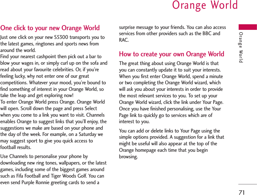 Orange World71One click to your new Orange WorldJust one click on your new S5300 transports you tothe latest games, ringtones and sports news fromaround the world.Find your nearest cashpoint then pick out a bar toblow your wages in, or simply curl up on the sofa andread about your favourite celebrities. Or, if you’refeeling lucky, why not enter one of our greatcompetitions. Whatever your mood, you’re bound tofind something of interest in your Orange World, sotake the leap and get exploring now!To enter Orange World press Orange. Orange Worldwill open. Scroll down the page and press Selectwhen you come to a link you want to visit. Channelsenables Orange to suggest links that you’ll enjoy, thesuggestions we make are based on your phone andthe day of the week. For example, on a Saturday wemay suggest sport to give you quick access tofootball results.Use Channels to personalise your phone bydownloading new ring tones, wallpapers, or the latestgames, including some of the biggest games aroundsuch as Fifa Football and Tiger Woods Golf. You caneven send Purple Ronnie greeting cards to send asurprise message to your friends. You can also accessservices from other providers such as the BBC andRAC.How to create your own Orange WorldThe great thing about using Orange World is thatyou can constantly update it to suit your interests.When you first enter Orange World, spend a minuteor two completing the Orange World wizard, whichwill ask you about your interests in order to providethe most relevant services to you. To set up yourOrange World wizard, click the link under Your Page.Once you have finished personalising, use the YourPage link to quickly go to services which are ofinterest to you.You can add or delete links to Your Page using thesimple options provided. A suggestion for a link thatmight be useful will also appear at the top of theOrange homepage each time that you beginbrowsing. Orange World
