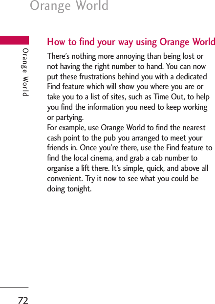 Orange World72How to find your way using Orange WorldThere’s nothing more annoying than being lost ornot having the right number to hand. You can nowput these frustrations behind you with a dedicatedFind feature which will show you where you are ortake you to a list of sites, such as Time Out, to helpyou find the information you need to keep workingor partying. For example, use Orange World to find the nearestcash point to the pub you arranged to meet yourfriends in. Once you’re there, use the Find feature tofind the local cinema, and grab a cab number toorganise a lift there. It’s simple, quick, and above allconvenient. Try it now to see what you could bedoing tonight. Orange World