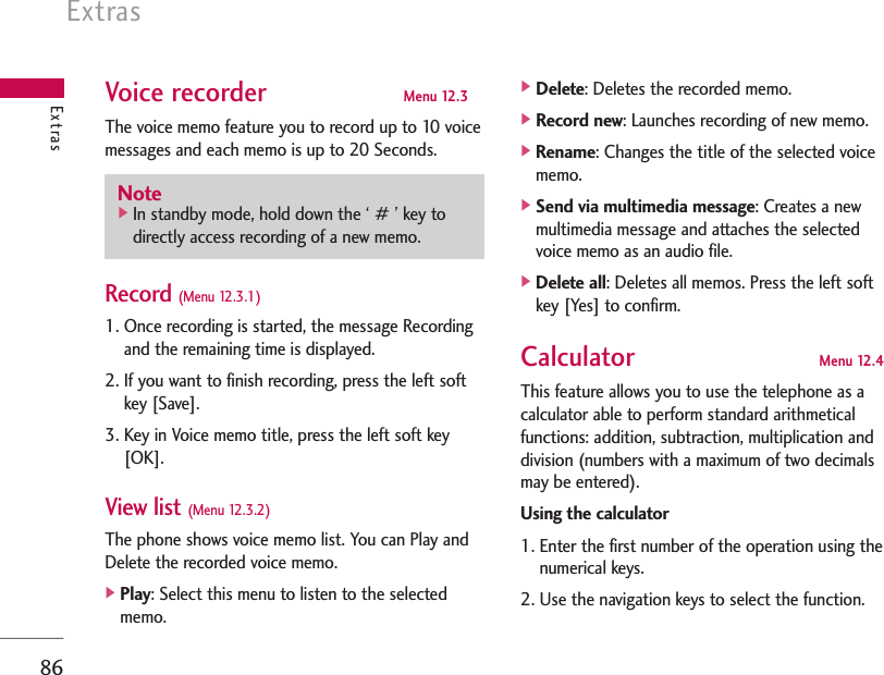 Extras86Voice recorder Menu 12.3The voice memo feature you to record up to 10 voicemessages and each memo is up to 20 Seconds.Record (Menu 12.3.1)1. Once recording is started, the message Recordingand the remaining time is displayed.2. If you want to finish recording, press the left softkey [Save].3. Key in Voice memo title, press the left soft key[OK].View list (Menu 12.3.2)The phone shows voice memo list. You can Play andDelete the recorded voice memo.]Play: Select this menu to listen to the selectedmemo.]Delete: Deletes the recorded memo.]Record new: Launches recording of new memo.]Rename: Changes the title of the selected voicememo.]Send via multimedia message: Creates a newmultimedia message and attaches the selectedvoice memo as an audio file.]Delete all: Deletes all memos. Press the left softkey [Yes] to confirm.Calculator Menu 12.4This feature allows you to use the telephone as acalculator able to perform standard arithmeticalfunctions: addition, subtraction, multiplication anddivision (numbers with a maximum of two decimalsmay be entered).Using the calculator1. Enter the first number of the operation using thenumerical keys.2. Use the navigation keys to select the function.ExtrasNote]In standby mode, hold down the ‘ # ’ key todirectly access recording of a new memo.