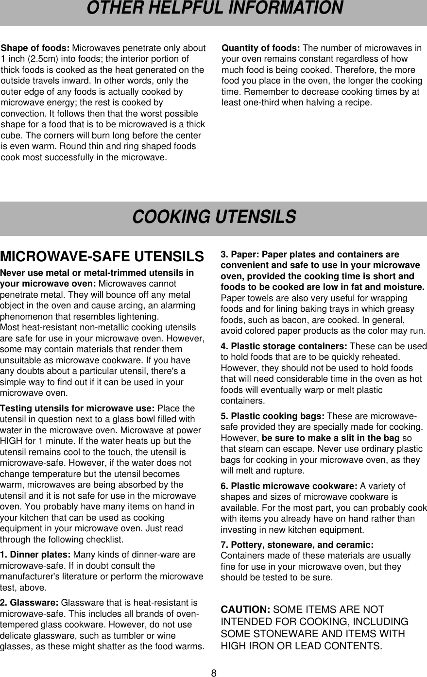 8OTHER HELPFUL INFORMATIONCOOKING UTENSILSShape of foods: Microwaves penetrate only about1 inch (2.5cm) into foods; the interior portion ofthick foods is cooked as the heat generated on theoutside travels inward. In other words, only theouter edge of any foods is actually cooked bymicrowave energy; the rest is cooked byconvection. It follows then that the worst possibleshape for a food that is to be microwaved is a thickcube. The corners will burn long before the centeris even warm. Round thin and ring shaped foodscook most successfully in the microwave.Quantity of foods: The number of microwaves inyour oven remains constant regardless of howmuch food is being cooked. Therefore, the morefood you place in the oven, the longer the cookingtime. Remember to decrease cooking times by atleast one-third when halving a recipe. MICROWAVE-SAFE UTENSILS Never use metal or metal-trimmed utensils inyour microwave oven: Microwaves cannotpenetrate metal. They will bounce off any metalobject in the oven and cause arcing, an alarmingphenomenon that resembles lightening. Most heat-resistant non-metallic cooking utensilsare safe for use in your microwave oven. However,some may contain materials that render themunsuitable as microwave cookware. If you haveany doubts about a particular utensil, there&apos;s asimple way to find out if it can be used in yourmicrowave oven.Testing utensils for microwave use: Place theutensil in question next to a glass bowl filled withwater in the microwave oven. Microwave at powerHIGH for 1 minute. If the water heats up but theutensil remains cool to the touch, the utensil ismicrowave-safe. However, if the water does notchange temperature but the utensil becomeswarm, microwaves are being absorbed by theutensil and it is not safe for use in the microwaveoven. You probably have many items on hand inyour kitchen that can be used as cookingequipment in your microwave oven. Just readthrough the following checklist.1. Dinner plates: Many kinds of dinner-ware aremicrowave-safe. If in doubt consult themanufacturer&apos;s literature or perform the microwavetest, above.2. Glassware: Glassware that is heat-resistant ismicrowave-safe. This includes all brands of oven-tempered glass cookware. However, do not usedelicate glassware, such as tumbler or wineglasses, as these might shatter as the food warms.3. Paper: Paper plates and containers areconvenient and safe to use in your microwaveoven, provided the cooking time is short andfoods to be cooked are low in fat and moisture.Paper towels are also very useful for wrappingfoods and for lining baking trays in which greasyfoods, such as bacon, are cooked. In general,avoid colored paper products as the color may run. 4. Plastic storage containers: These can be usedto hold foods that are to be quickly reheated.However, they should not be used to hold foodsthat will need considerable time in the oven as hotfoods will eventually warp or melt plasticcontainers.5. Plastic cooking bags: These are microwave-safe provided they are specially made for cooking.However, be sure to make a slit in the bag sothat steam can escape. Never use ordinary plasticbags for cooking in your microwave oven, as theywill melt and rupture.6. Plastic microwave cookware: A variety ofshapes and sizes of microwave cookware isavailable. For the most part, you can probably cookwith items you already have on hand rather thaninvesting in new kitchen equipment.7. Pottery, stoneware, and ceramic:Containers made of these materials are usuallyfine for use in your microwave oven, but theyshould be tested to be sure.CAUTION: SOME ITEMS ARE NOTINTENDED FOR COOKING, INCLUDINGSOME STONEWARE AND ITEMS WITHHIGH IRON OR LEAD CONTENTS.