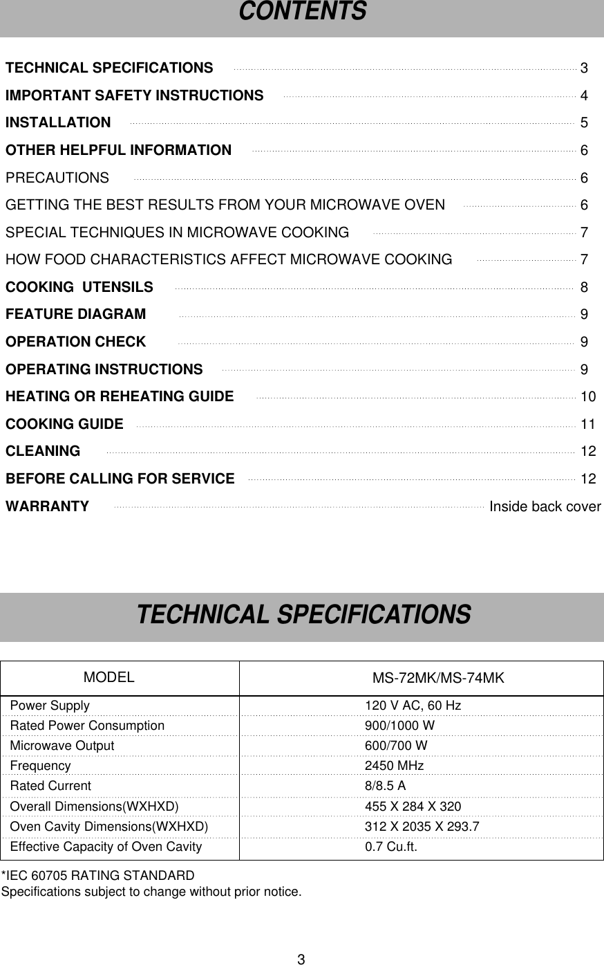 3TECHNICAL SPECIFICATIONS 3IMPORTANT SAFETY INSTRUCTIONS 4INSTALLATION 5OTHER HELPFUL INFORMATION 6PRECAUTIONS 6GETTING THE BEST RESULTS FROM YOUR MICROWAVE OVEN 6SPECIAL TECHNIQUES IN MICROWAVE COOKING 7 HOW FOOD CHARACTERISTICS AFFECT MICROWAVE COOKING 7COOKING  UTENSILS 8FEATURE DIAGRAM  9OPERATION CHECK   9OPERATING INSTRUCTIONS 9HEATING OR REHEATING GUIDE 10COOKING GUIDE 11CLEANING 12BEFORE CALLING FOR SERVICE 12WARRANTY                                                                                                    Inside back coverPower Supply 120 V AC, 60 HzRated Power Consumption 900/1000 WMicrowave Output 600/700 WFrequency 2450 MHzRated Current 8/8.5 AOverall Dimensions(WXHXD) 455 X 284 X 320 Oven Cavity Dimensions(WXHXD) 312 X 2035 X 293.7Effective Capacity of Oven Cavity 0.7 Cu.ft.MS-72MK/MS-74MKMODELCONTENTSTECHNICAL SPECIFICATIONS*IEC 60705 RATING STANDARD Specifications subject to change without prior notice.