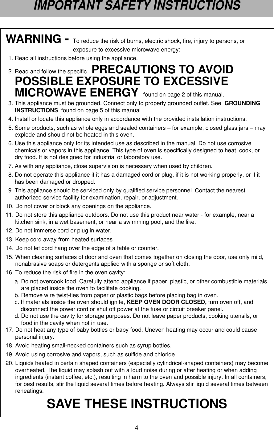 WARNING - To reduce the risk of burns, electric shock, fire, injury to persons, or exposure to excessive microwave energy:1. Read all instructions before using the appliance.2. Read and follow the specific  PRECAUTIONS TO AVOIDPOSSIBLE EXPOSURE TO EXCESSIVEMICROWAVE ENERGY found on page 2 of this manual.3. This appliance must be grounded. Connect only to properly grounded outlet. See  GROUNDINGINSTRUCTIONS  found on page 5 of this manual .4. Install or locate this appliance only in accordance with the provided installation instructions.5. Some products, such as whole eggs and sealed containers – for example, closed glass jars – mayexplode and should not be heated in this oven.6. Use this appliance only for its intended use as described in the manual. Do not use corrosivechemicals or vapors in this appliance. This type of oven is specifically designed to heat, cook, ordry food. It is not designed for industrial or laboratory use.7. As with any appliance, close supervision is necessary when used by children.8. Do not operate this appliance if it has a damaged cord or plug, if it is not working properly, or if ithas been damaged or dropped.9. This appliance should be serviced only by qualified service personnel. Contact the nearestauthorized service facility for examination, repair, or adjustment.10. Do not cover or block any openings on the appliance.11. Do not store this appliance outdoors. Do not use this product near water - for example, near akitchen sink, in a wet basement, or near a swimming pool, and the like.12. Do not immerse cord or plug in water.13. Keep cord away from heated surfaces.14. Do not let cord hang over the edge of a table or counter.15. When cleaning surfaces of door and oven that comes together on closing the door, use only mild,nonabrasive soaps or detergents applied with a sponge or soft cloth.16. To reduce the risk of fire in the oven cavity:a. Do not overcook food. Carefully attend appliance if paper, plastic, or other combustible materialsare placed inside the oven to facilitate cooking.b. Remove wire twist-ties from paper or plastic bags before placing bag in oven.c. If materials inside the oven should ignite, KEEP OVEN DOOR CLOSED, turn oven off, anddisconnect the power cord or shut off power at the fuse or circuit breaker panel.d. Do not use the cavity for storage purposes. Do not leave paper products, cooking utensils, orfood in the cavity when not in use.17. Do not heat any type of baby bottles or baby food. Uneven heating may occur and could causepersonal injury.18. Avoid heating small-necked containers such as syrup bottles.19. Avoid using corrosive and vapors, such as sulfide and chloride.20. Liquids heated in certain shaped containers (especially cylindrical-shaped containers) may becomeoverheated. The liquid may splash out with a loud noise during or after heating or when addingingredients (instant coffee, etc.), resulting in harm to the oven and possible injury. In all containers,for best results, stir the liquid several times before heating. Always stir liquid several times betweenreheatings.SAVE THESE INSTRUCTIONS4IMPORTANT SAFETY INSTRUCTIONS