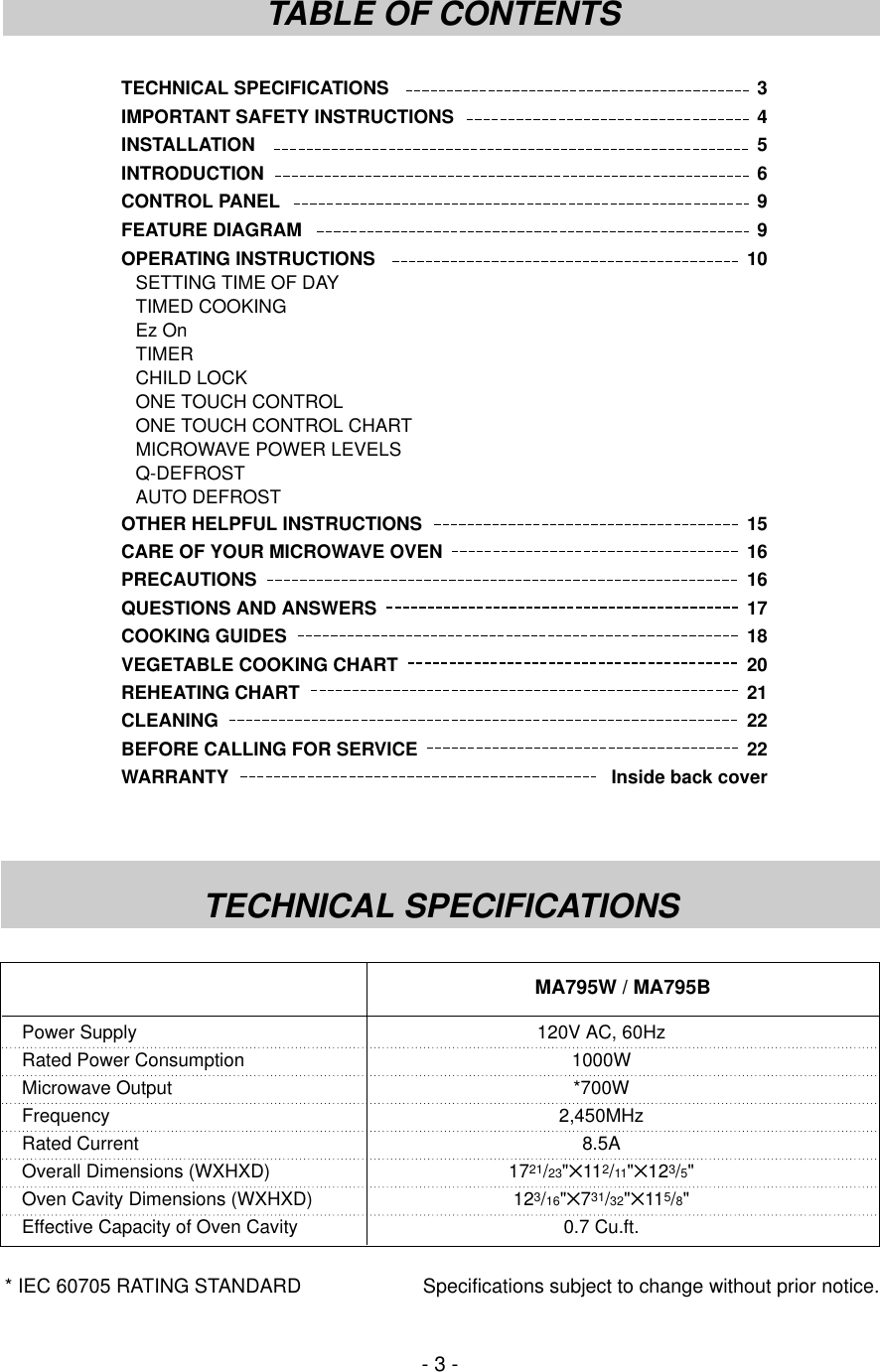 TECHNICAL SPECIFICATIONS 3IMPORTANT SAFETY INSTRUCTIONS 4INSTALLATION 5INTRODUCTION 6CONTROL PANEL 9FEATURE DIAGRAM 9OPERATING INSTRUCTIONS 10SETTING TIME OF DAYTIMED COOKINGEz OnTIMERCHILD LOCKONE TOUCH CONTROLONE TOUCH CONTROL CHARTMICROWAVE POWER LEVELSQ-DEFROSTAUTO DEFROSTOTHER HELPFUL INSTRUCTIONS 15CARE OF YOUR MICROWAVE OVEN 16PRECAUTIONS 16QUESTIONS AND ANSWERS 17COOKING GUIDES 18VEGETABLE COOKING CHART 20REHEATING CHART 21CLEANING 22BEFORE CALLING FOR SERVICE 22WARRANTY  Inside back cover- 3 -TABLE OF CONTENTSTECHNICAL SPECIFICATIONS* IEC 60705 RATING STANDARD Specifications subject to change without prior notice.Power Supply 120V AC, 60HzRated Power Consumption 1000WMicrowave Output *700WFrequency 2,450MHzRated Current 8.5AOverall Dimensions (WXHXD) 1721/23&quot;✕112/11&quot;✕123/5&quot;Oven Cavity Dimensions (WXHXD) 123/16&quot;✕731/32&quot;✕115/8&quot;Effective Capacity of Oven Cavity 0.7 Cu.ft.MA795W / MA795B
