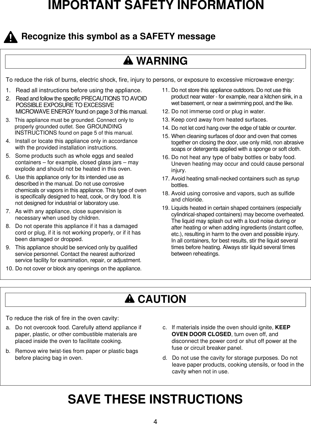 4IMPORTANT SAFETY INFORMATIONTo reduce the risk of burns, electric shock, fire, injury to persons, or exposure to excessive microwave energy:ww  WARNING1.   Read all instructions before using the appliance.2.   Read and follow the specific PRECAUTIONS TO AVOIDPOSSIBLE EXPOSURE TO EXCESSIVEMICROWAVE ENERGY found on page 3 of this manual.3.   This appliance must be grounded. Connect only toproperly grounded outlet. See GROUNDINGINSTRUCTIONS found on page 5 of this manual.4.   Install or locate this appliance only in accordancewith the provided installation instructions.5.   Some products such as whole eggs and sealedcontainers – for example, closed glass jars – mayexplode and should not be heated in this oven.6.   Use this appliance only for its intended use asdescribed in the manual. Do not use corrosivechemicals or vapors in this appliance. This type of ovenis specifically designed to heat, cook, or dry food. It isnot designed for industrial or laboratory use.7.   As with any appliance, close supervision isnecessary when used by children.8.   Do not operate this appliance if it has a damagedcord or plug, if it is not working properly, or if it hasbeen damaged or dropped.9.   This appliance should be serviced only by qualifiedservice personnel. Contact the nearest authorizedservice facility for examination, repair, or adjustment.10. Do not cover or block any openings on the appliance.11. Do not store this appliance outdoors. Do not use thisproduct near water - for example, near a kitchen sink, in awet basement, or near a swimming pool, and the like.12. Do not immerse cord or plug in water.13. Keep cord away from heated surfaces.14. Do not let cord hang over the edge of table or counter.15. When cleaning surfaces of door and oven that comestogether on closing the door, use only mild, non abrasivesoaps or detergents applied with a sponge or soft cloth.16. Do not heat any type of baby bottles or baby food.Uneven heating may occur and could cause personalinjury.17. Avoid heating small-necked containers such as syrupbottles.18. Avoid using corrosive and vapors, such as sulfideand chloride.19. Liquids heated in certain shaped containers (especiallycylindrical-shaped containers) may become overheated.The liquid may splash out with a loud noise during orafter heating or when adding ingredients (instant coffee,etc.), resulting in harm to the oven and possible injury.In all containers, for best results, stir the liquid severaltimes before heating. Always stir liquid several timesbetween reheatings.To reduce the risk of fire in the oven cavity:ww  CAUTIONa.   Do not overcook food. Carefully attend appliance ifpaper, plastic, or other combustible materials areplaced inside the oven to facilitate cooking.b.   Remove wire twist-ties from paper or plastic bagsbefore placing bag in oven.c.   If materials inside the oven should ignite, KEEPOVEN DOOR CLOSED, turn oven off, anddisconnect the power cord or shut off power at thefuse or circuit breaker panel.d.   Do not use the cavity for storage purposes. Do notleave paper products, cooking utensils, or food in thecavity when not in use.SAVE THESE INSTRUCTIONSRecognize this symbol as a SAFETY message