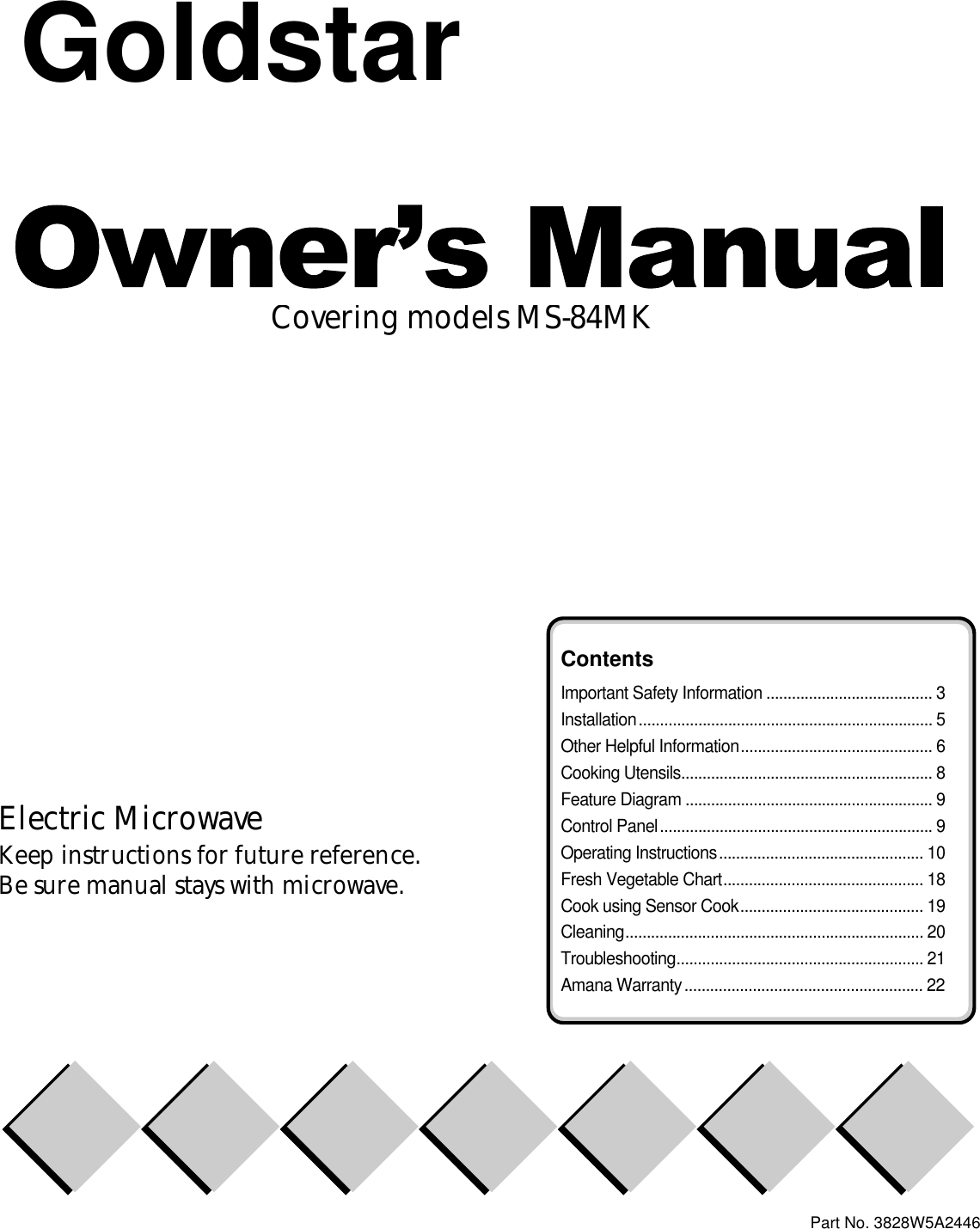 Covering models MS-84MKElectric MicrowaveKeep instructions for future reference.Be sure manual stays with microwave.Part No. 3828W5A2446ContentsImportant Safety Information ....................................... 3Installation..................................................................... 5Other Helpful Information............................................. 6Cooking Utensils........................................................... 8Feature Diagram .......................................................... 9Control Panel................................................................ 9Operating Instructions................................................ 10Fresh Vegetable Chart............................................... 18Cook using Sensor Cook........................................... 19Cleaning...................................................................... 20Troubleshooting.......................................................... 21Amana Warranty........................................................ 22Goldstar