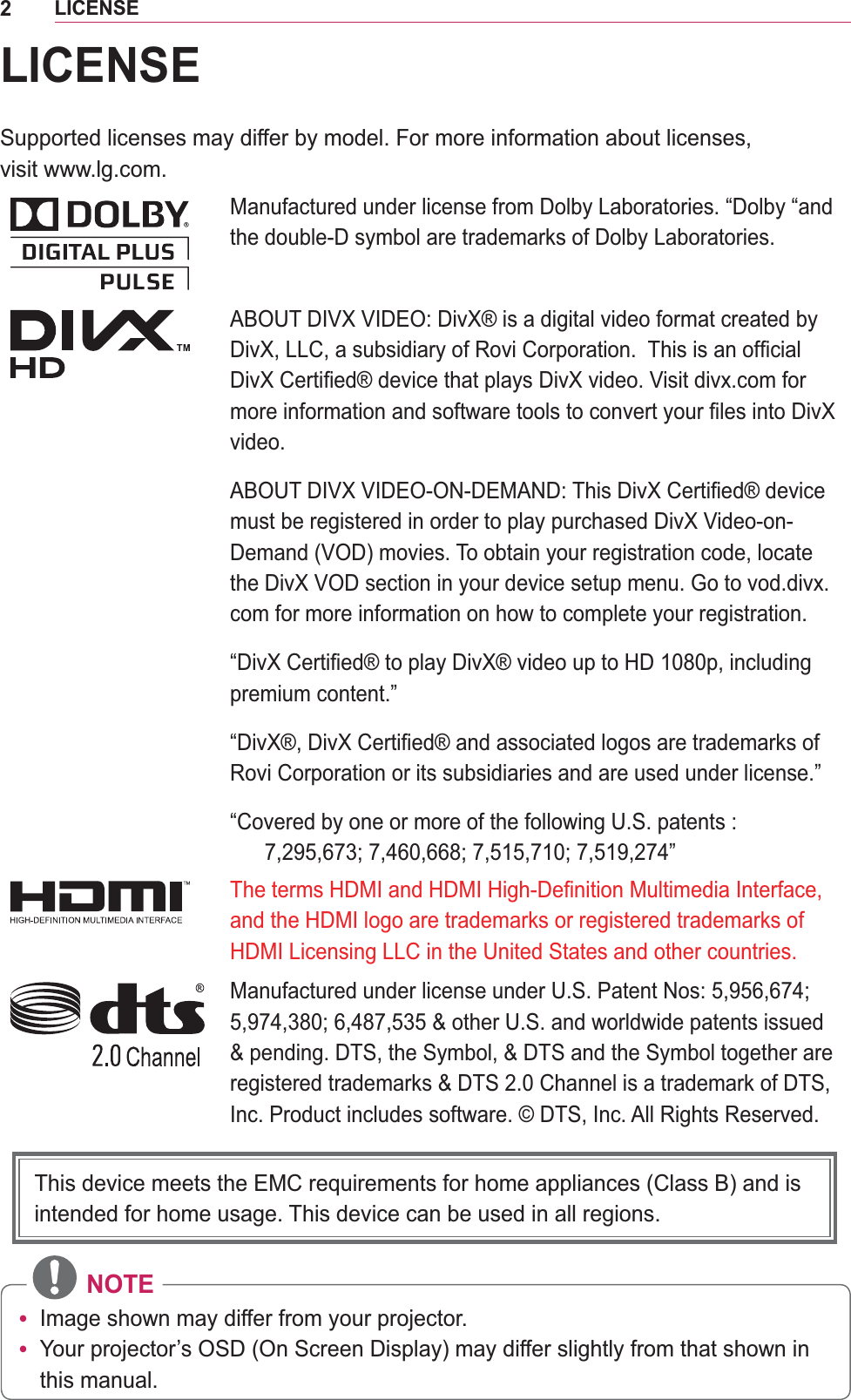 2LICENSELICENSESupported licenses may differ by model. For more information about licenses,  visit www.lg.com.Manufactured under license from Dolby Laboratories. “Dolby “and the double-D symbol are trademarks of Dolby Laboratories.ABOUT DIVX VIDEO: DivX® is a digital video format created by video.must be registered in order to play purchased DivX Video-on-Demand (VOD) movies. To obtain your registration code, locate com for more information on how to complete your registration. premium content.”Rovi Corporation or its subsidiaries and are used under license.”“Covered by one or more of the following U.S. patents :  Manufactured under license under U.S. Patent Nos: 5,956,674; Inc. Product includes software. © DTS, Inc. All Rights Reserved. NOTEy Image shown may differ from your projector.y Your projector’s OSD (On Screen Display) may differ slightly from that shown in this manual.This device meets the EMC requirements for home appliances (Class B) and is intended for home usage. This device can be used in all regions.