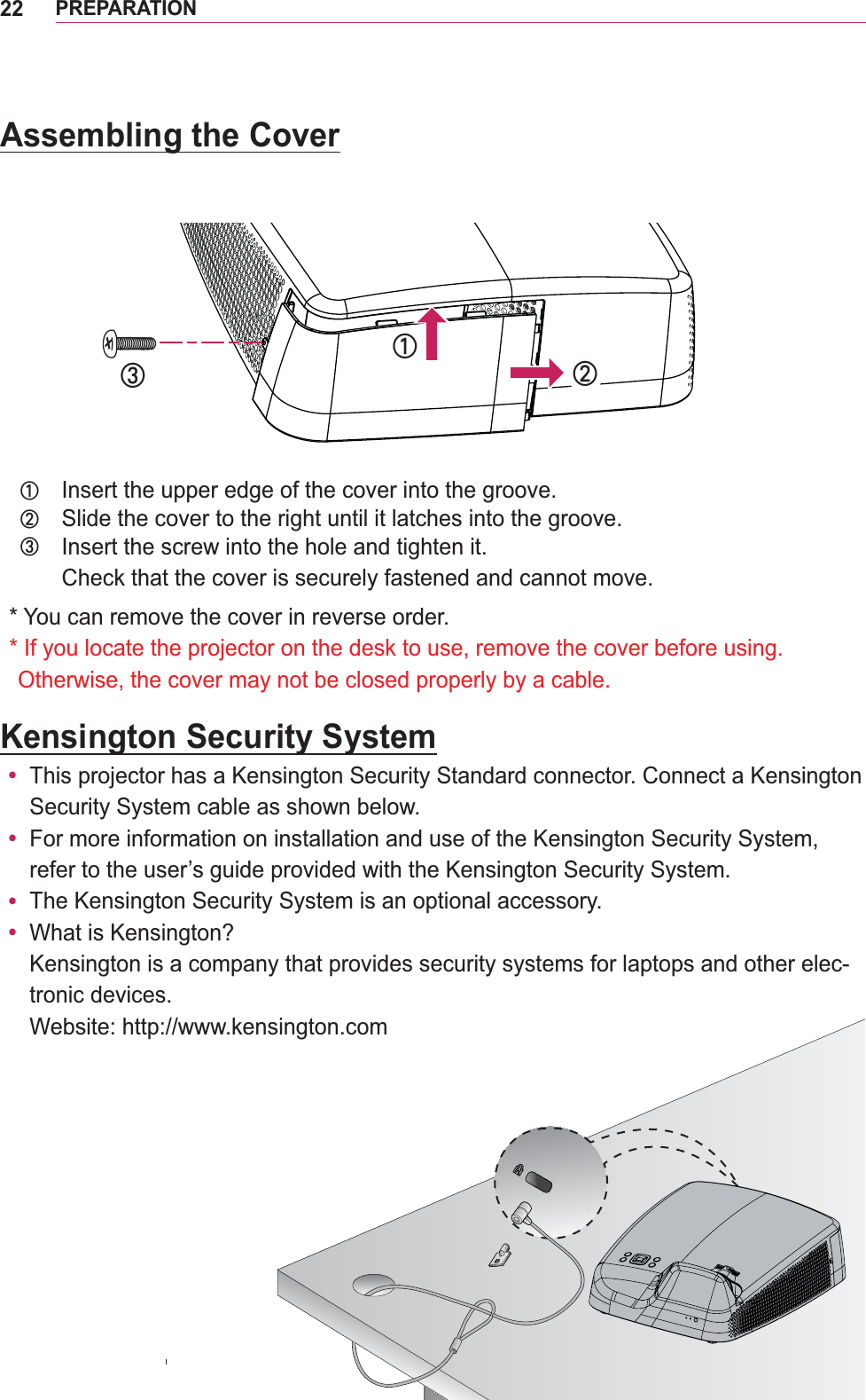 22PREPARATIONKensington Security Systemy Security System cable as shown below.y y y  -tronic devices. Website: http://www.kensington.comAssembling the Cover߃Insert the upper edge of the cover into the groove.߄Slide the cover to the right until it latches into the groove.߅Insert the screw into the hole and tighten it.Check that the cover is securely fastened and cannot move.* You can remove the cover in reverse order.*  If you locate the projector on the desk to use, remove the cover before using.  Otherwise, the cover may not be closed properly by a cable.߃߄߅