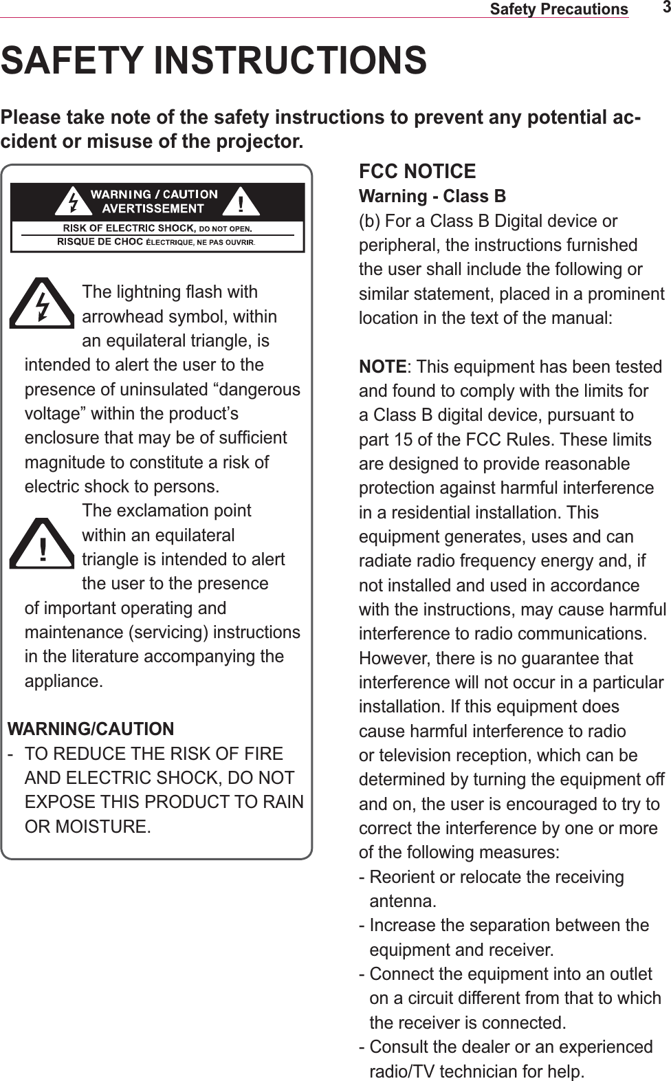3Safety PrecautionsFCC NOTICEWarning - Class B(b) For a Class B Digital device or peripheral, the instructions furnished the user shall include the following or similar statement, placed in a prominent NOTE: This equipment has been tested and found to comply with the limits for a Class B digital device, pursuant to are designed to provide reasonable protection against harmful interference in a residential installation. This equipment generates, uses and can radiate radio frequency energy and, if not installed and used in accordance with the instructions, may cause harmful interference to radio communications. interference will not occur in a particular installation. If this equipment does cause harmful interference to radio or television reception, which can be determined by turning the equipment off and on, the user is encouraged to try to correct the interference by one or more of the following measures:-  Reorient or relocate the receiving antenna.-  Increase the separation between the equipment and receiver.-  Connect the equipment into an outlet on a circuit different from that to which the receiver is connected.radio/TV technician for help.SAFETY INSTRUCTIONSPlease take note of the safety instructions to prevent any potential ac-cident or misuse of the projector.arrowhead symbol, within an equilateral triangle, is intended to alert the user to the presence of uninsulated “dangerous voltage” within the product’s magnitude to constitute a risk of electric shock to persons.within an equilateral triangle is intended to alert the user to the presence of important operating and maintenance (servicing) instructions in the literature accompanying the appliance.WARNING/CAUTION OR MOISTURE.