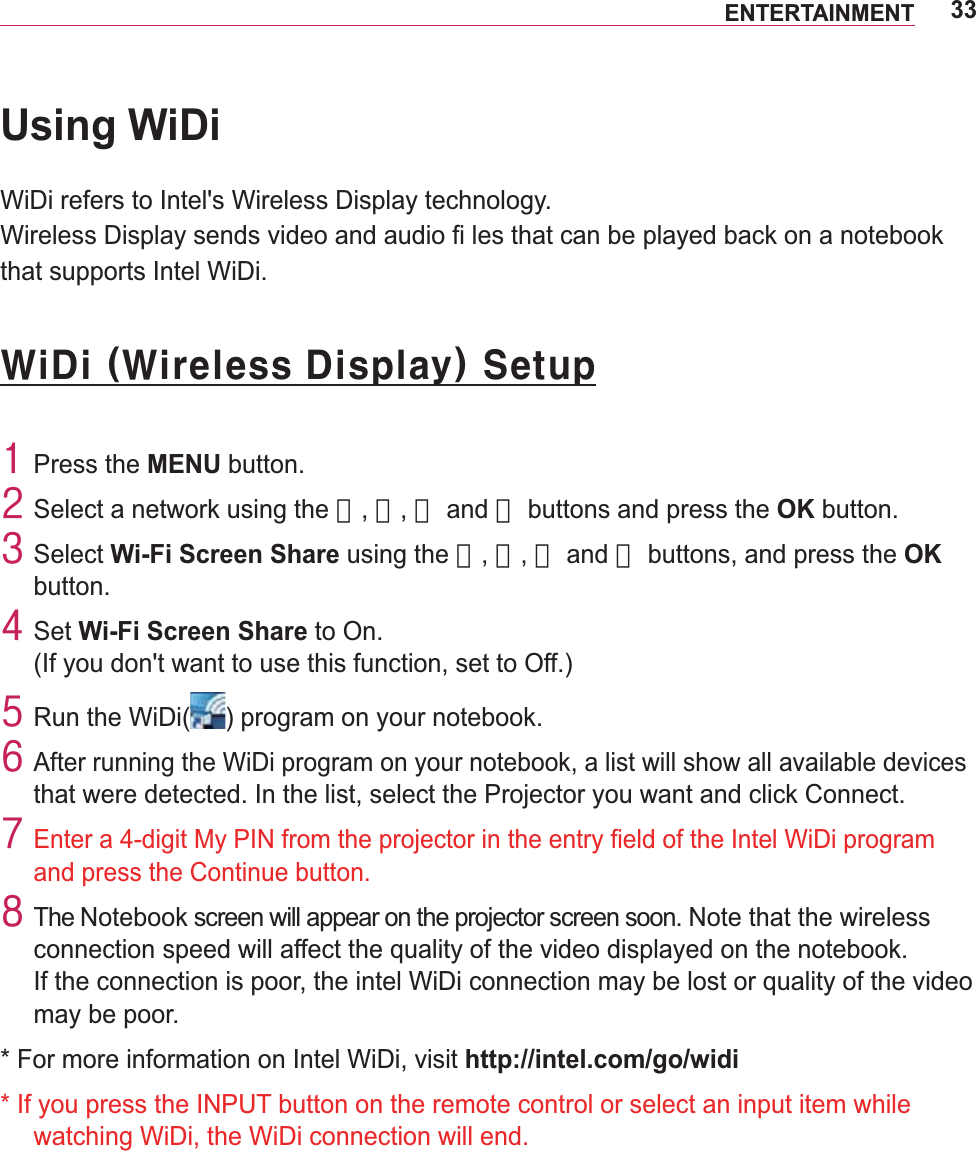 33ENTERTAINMENTUsing WiDiWiDi refers to Intel&apos;s Wireless Display technology.Wireless Display sends video and audio fi les that can be played back on a notebook that supports Intel WiDi. ZlGl#+Zluhohvv#Glvsod|,#Vhwxs4#Press the MENU button.5#Select a network using the 󱛨, 󱛩, 󱛦 and 󱛧 buttons and press the OK button.6#Select Wi-Fi Screen Share using the 󱛨, 󱛩, 󱛦 and 󱛧 buttons, and press the OK button.7#Set Wi-Fi Screen Share to On. (If you don&apos;t want to use this function, set to Off.)8#Run the WiDi( ) program on your notebook.9#After running the WiDi program on your notebook, a list will show all available devices that were detected. In the list, select the Projector you want and click Connect.:#Eand press the Continue button.; The Notebook screen will appear on the projector screen soon. Note that the wireless connection speed will affect the quality of the video displayed on the notebook. If the connection is poor, the intel WiDi connection may be lost or quality of the video may be poor.* For more information on Intel WiDi, visit http://intel.com/go/widi*  If you press the INPUT button on the remote control or select an input item while watching WiDi, the WiDi connection will end.