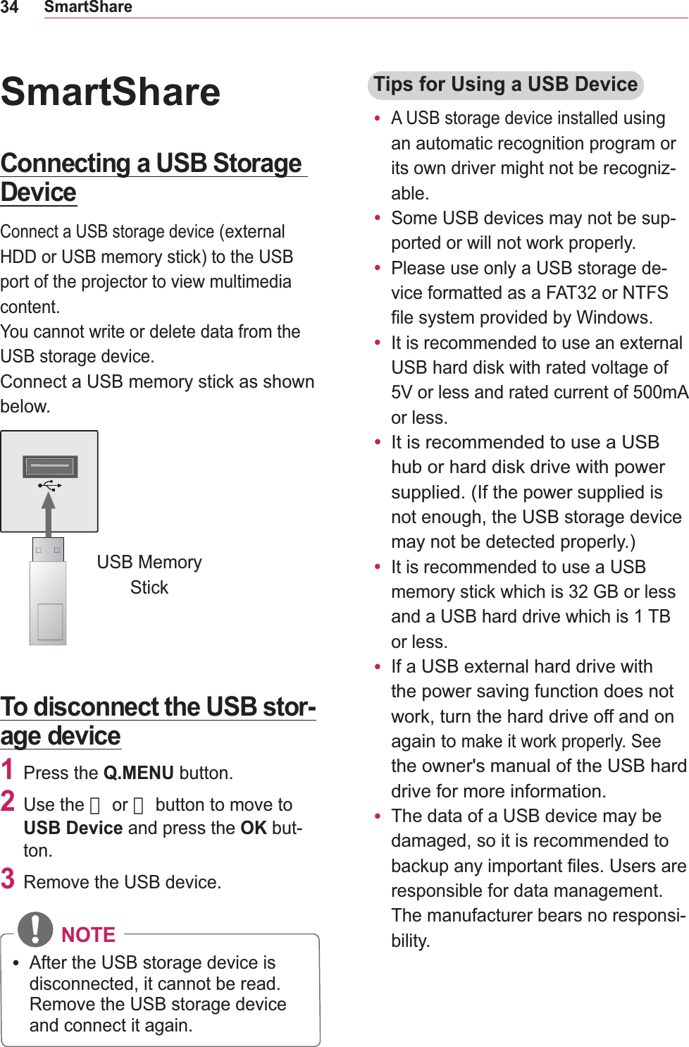 34SmartShareSmartShareConnecting a USB Storage DeviceConnect a USB storage deviceport of the projector to view multimedia content.You cannot write or delete data from the USB storage device.Connect a USB memory stick as shown below.USB Memory StickTo disconnect the USB stor-age device1 Press the Q.MENU button.2 Use the 󱛦 or 󱛧 button to move to USB Device and press the OK but-ton.3  Remove the USB device. NOTEy After the USB storage device is disconnected, it cannot be read. Remove the USB storage device and connect it again.Tips for Using a USB Devicey A USB storage device installed using an automatic recognition program or its own driver might not be recogniz-able.y Some USB devices may not be sup-ported or will not work properly.y Please use only a USB storage de-vice formatted as a FAT32 or NTFS file system provided by Windows.y USB hard disk with rated voltage of or less. y It is recommended to use a USB hub or hard disk drive with power supplied. (If the power supplied is not enough, the USB storage device may not be detected properly.)y It is recommended to use a USB memory stick which is 32 GB or less or less.y If athe power saving function does not work, turn the hard drive off and on again to make it work properly. See the owner&apos;s manual of the USB hard drive for more information.y The data of a USB device may be damaged, so it is recommended to backup any important files. Users are responsible for data management. The manufacturer bears no responsi-bility.
