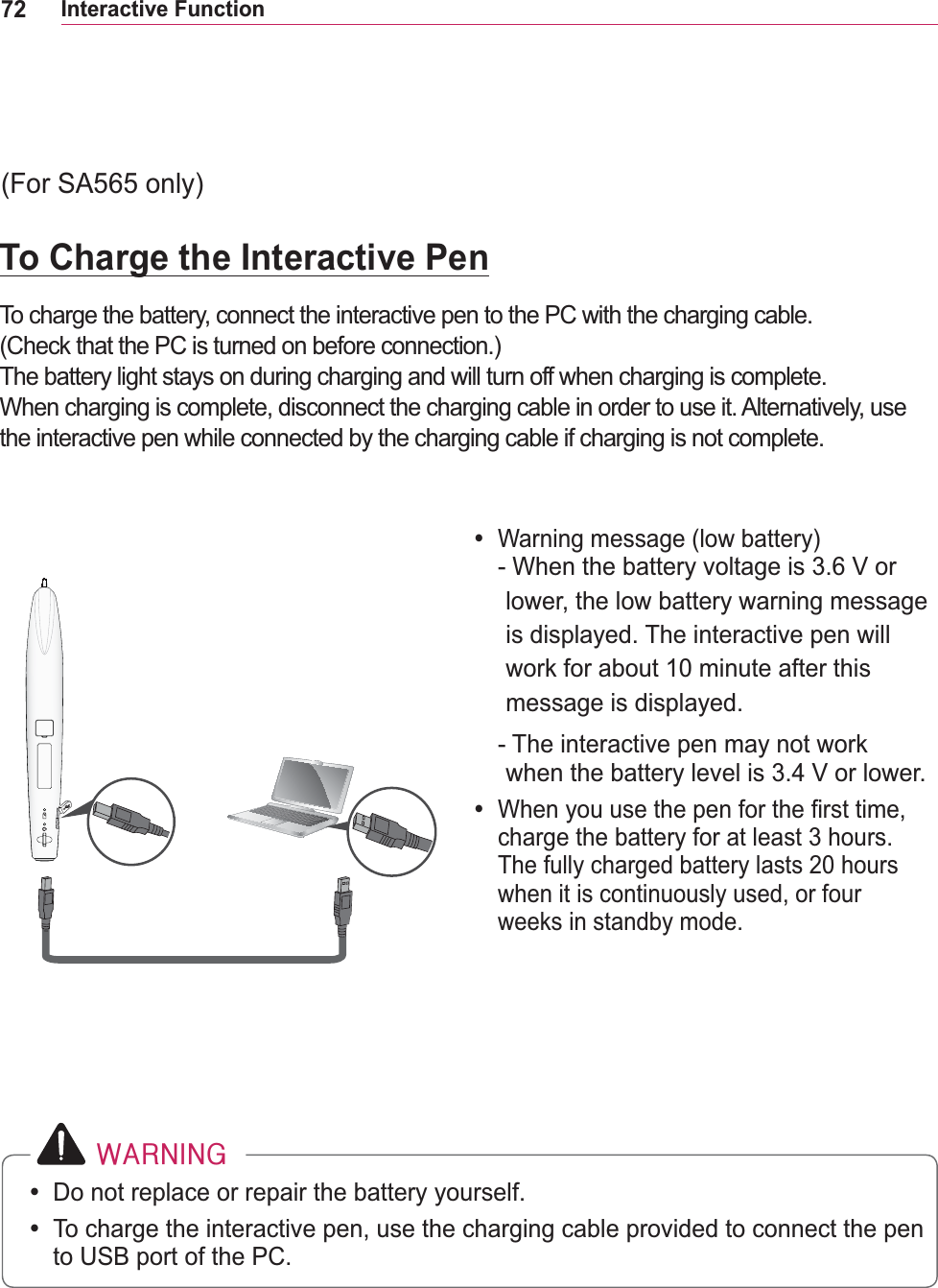 72Interactive Function #ZDUQLQJy Do not replace or repair the battery yourself.y To charge the interactive pen, use the charging cable provided to connect the pen to USB port of the PC.To Charge the Interactive PenTo charge the battery, connect the interactive pen to the PC with the charging cable. (Check that the PC is turned on before connection.)The battery light stays on during charging and will turn off when charging is complete.When charging is complete, disconnect the charging cable in order to use it. Alternatively, use the interactive pen while connected by the charging cable if charging is not complete.y Warning message (low battery) -  When the battery voltage is 3.6 V or lower, the low battery warning message is displayed. The interactive pen will message is displayed.-  The interactive pen may not work when the battery level is 3.4 V or lower.y When you use the pen for the first time, charge the battery for at least 3 hours. when it is continuously used, or four weeks in standby mode.(For SA565 only)