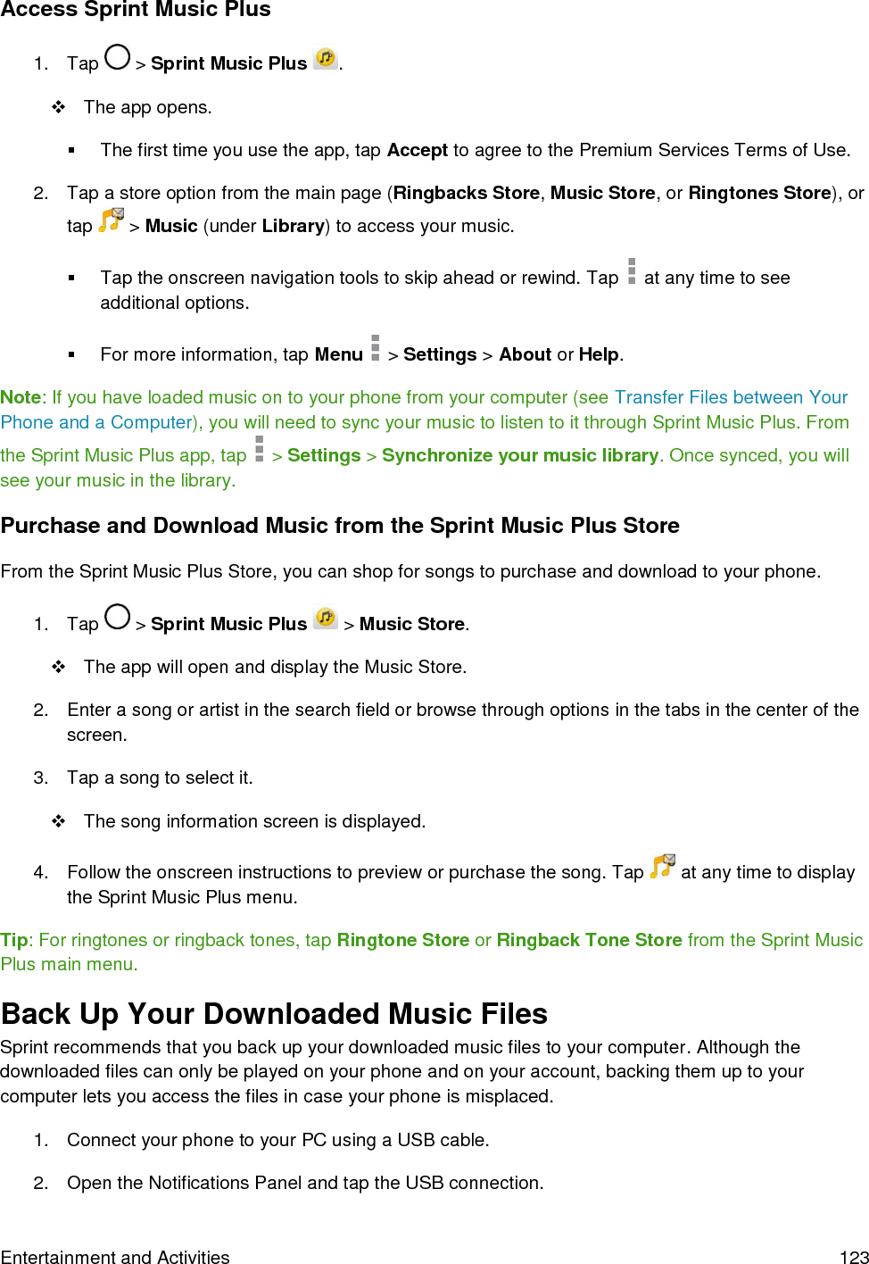  Entertainment and Activities  123 Access Sprint Music Plus 1.  Tap   &gt; Sprint Music Plus  .   The app opens.   The first time you use the app, tap Accept to agree to the Premium Services Terms of Use. 2.  Tap a store option from the main page (Ringbacks Store, Music Store, or Ringtones Store), or tap   &gt; Music (under Library) to access your music.   Tap the onscreen navigation tools to skip ahead or rewind. Tap   at any time to see additional options.   For more information, tap Menu   &gt; Settings &gt; About or Help. Note: If you have loaded music on to your phone from your computer (see Transfer Files between Your Phone and a Computer), you will need to sync your music to listen to it through Sprint Music Plus. From the Sprint Music Plus app, tap   &gt; Settings &gt; Synchronize your music library. Once synced, you will see your music in the library. Purchase and Download Music from the Sprint Music Plus Store From the Sprint Music Plus Store, you can shop for songs to purchase and download to your phone. 1.  Tap   &gt; Sprint Music Plus   &gt; Music Store.   The app will open and display the Music Store. 2.  Enter a song or artist in the search field or browse through options in the tabs in the center of the screen. 3.  Tap a song to select it.   The song information screen is displayed. 4.  Follow the onscreen instructions to preview or purchase the song. Tap   at any time to display the Sprint Music Plus menu. Tip: For ringtones or ringback tones, tap Ringtone Store or Ringback Tone Store from the Sprint Music Plus main menu. Back Up Your Downloaded Music Files Sprint recommends that you back up your downloaded music files to your computer. Although the downloaded files can only be played on your phone and on your account, backing them up to your computer lets you access the files in case your phone is misplaced.  1.  Connect your phone to your PC using a USB cable. 2.  Open the Notifications Panel and tap the USB connection. 