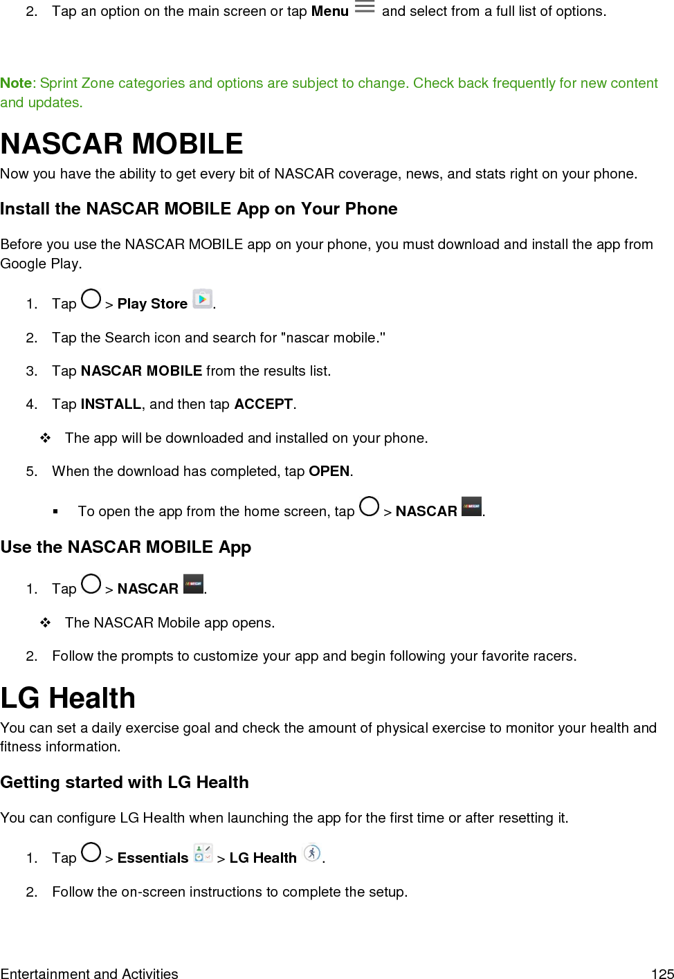  Entertainment and Activities  125 2.  Tap an option on the main screen or tap Menu   and select from a full list of options.     Note: Sprint Zone categories and options are subject to change. Check back frequently for new content and updates. NASCAR MOBILE Now you have the ability to get every bit of NASCAR coverage, news, and stats right on your phone. Install the NASCAR MOBILE App on Your Phone Before you use the NASCAR MOBILE app on your phone, you must download and install the app from Google Play. 1.  Tap   &gt; Play Store  . 2.  Tap the Search icon and search for &quot;nascar mobile.&quot; 3.  Tap NASCAR MOBILE from the results list. 4.  Tap INSTALL, and then tap ACCEPT.   The app will be downloaded and installed on your phone. 5.  When the download has completed, tap OPEN.   To open the app from the home screen, tap   &gt; NASCAR  . Use the NASCAR MOBILE App 1.  Tap   &gt; NASCAR  .   The NASCAR Mobile app opens. 2.  Follow the prompts to customize your app and begin following your favorite racers. LG Health You can set a daily exercise goal and check the amount of physical exercise to monitor your health and fitness information. Getting started with LG Health You can configure LG Health when launching the app for the first time or after resetting it. 1.  Tap   &gt; Essentials   &gt; LG Health  . 2.  Follow the on-screen instructions to complete the setup. 
