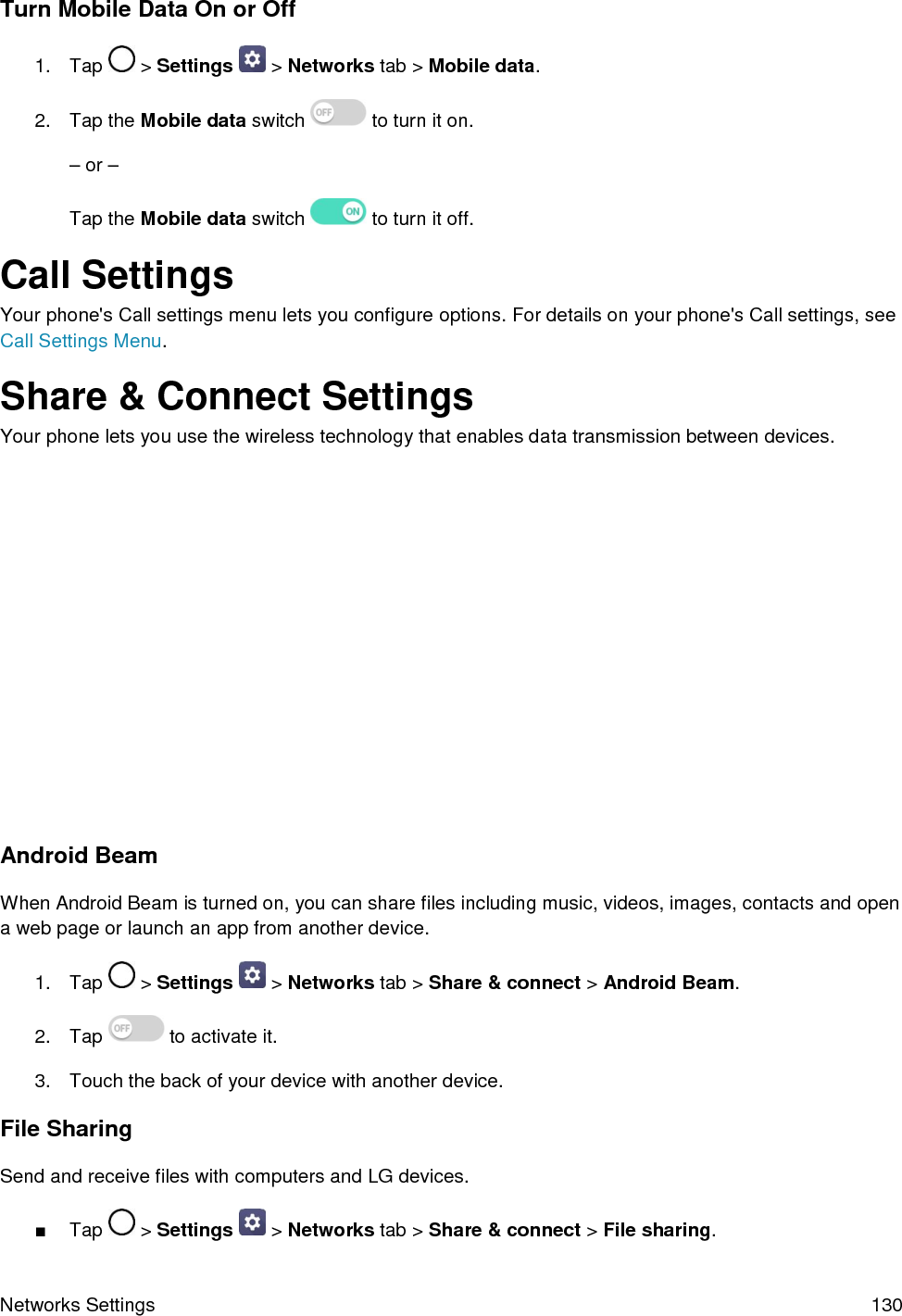 Networks Settings  130 Turn Mobile Data On or Off 1. Tap  &gt; Settings   &gt; Networks tab &gt; Mobile data. 2. Tap the Mobile data switch  to turn it on. –or –Tap the Mobile data switch   to turn it off. Call Settings Your phone&apos;s Call settings menu lets you configure options. For details on your phone&apos;s Call settings, see Call Settings Menu. Share &amp; Connect Settings Your phone lets you use the wireless technology that enables data transmission between devices. Android Beam When Android Beam is turned on, you can share files including music, videos, images, contacts and open a web page or launch an app from another device.  1. Tap  &gt; Settings   &gt; Networks tab &gt; Share &amp; connect &gt; Android Beam. 2. Tap  to activate it. 3. Touch the back of your device with another device.File Sharing Send and receive files with computers and LG devices. ■Tap  &gt; Settings   &gt; Networks tab &gt; Share &amp; connect &gt; File sharing. 
