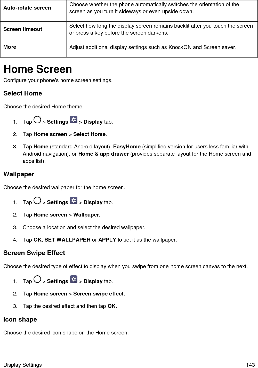  Display Settings  143 Auto-rotate screen Choose whether the phone automatically switches the orientation of the screen as you turn it sideways or even upside down. Screen timeout Select how long the display screen remains backlit after you touch the screen or press a key before the screen darkens. More Adjust additional display settings such as KnockON and Screen saver. Home Screen Configure your phone&apos;s home screen settings. Select Home Choose the desired Home theme. 1.  Tap   &gt; Settings   &gt; Display tab. 2.  Tap Home screen &gt; Select Home. 3.  Tap Home (standard Android layout), EasyHome (simplified version for users less familiar with Android navigation), or Home &amp; app drawer (provides separate layout for the Home screen and apps list). Wallpaper Choose the desired wallpaper for the home screen. 1.  Tap   &gt; Settings   &gt; Display tab. 2.  Tap Home screen &gt; Wallpaper. 3.  Choose a location and select the desired wallpaper. 4.  Tap OK, SET WALLPAPER or APPLY to set it as the wallpaper. Screen Swipe Effect Choose the desired type of effect to display when you swipe from one home screen canvas to the next. 1.  Tap   &gt; Settings   &gt; Display tab. 2.  Tap Home screen &gt; Screen swipe effect. 3.  Tap the desired effect and then tap OK. Icon shape Choose the desired icon shape on the Home screen.  