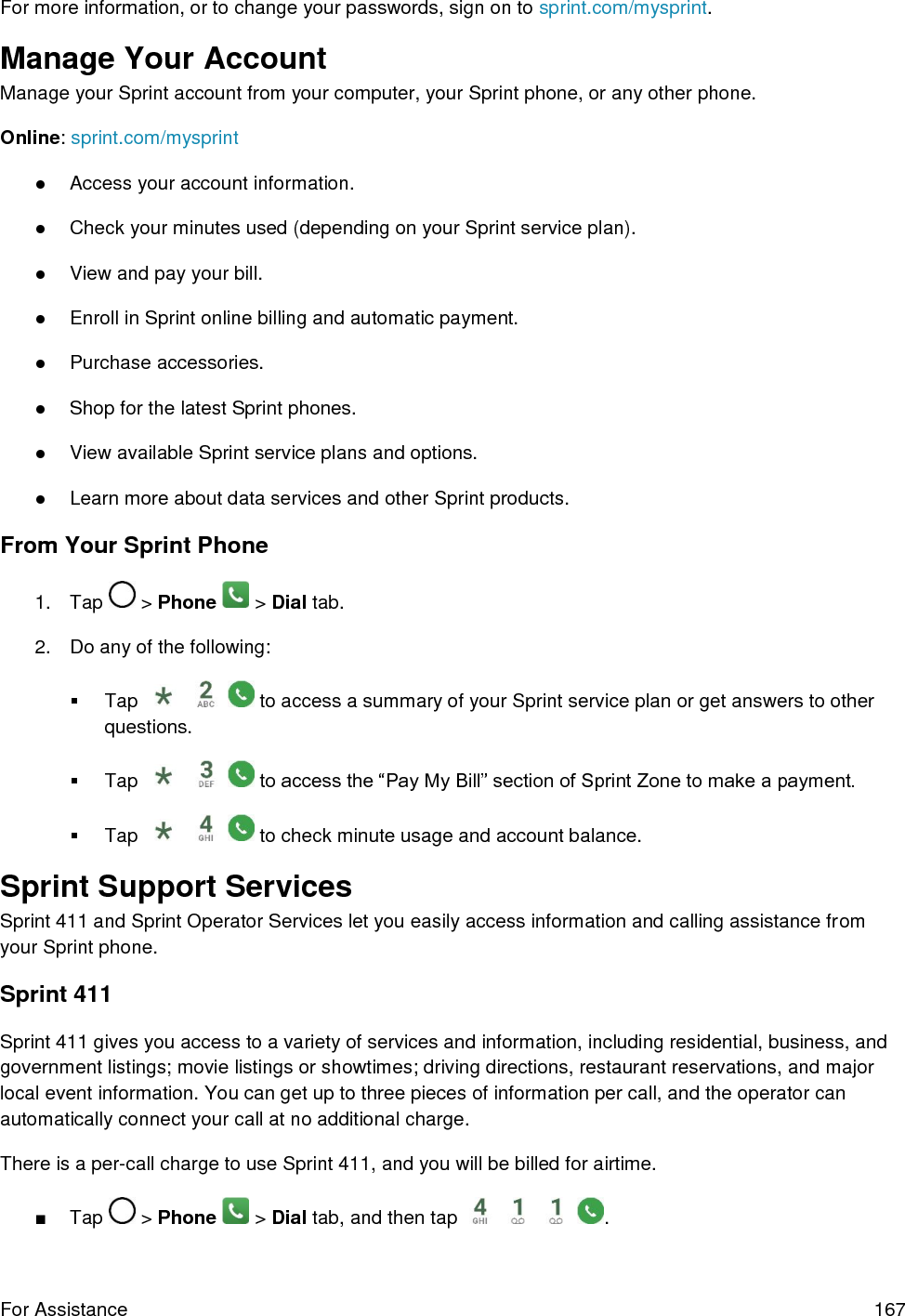 For Assistance  167 For more information, or to change your passwords, sign on to sprint.com/mysprint. Manage Your Account Manage your Sprint account from your computer, your Sprint phone, or any other phone. Online: sprint.com/mysprint ●Access your account information.●Check your minutes used (depending on your Sprint service plan).●View and pay your bill.●Enroll in Sprint online billing and automatic payment.●Purchase accessories.●Shop for the latest Sprint phones.●View available Sprint service plans and options.●Learn more about data services and other Sprint products.From Your Sprint Phone 1. Tap  &gt; Phone   &gt; Dial tab. 2. Do any of the following:Tap  to access a summary of your Sprint service plan or get answers to other questions.Tap  to access the “Pay My Bill” section of Sprint Zone to make a payment. Tap  to check minute usage and account balance. Sprint Support Services Sprint 411 and Sprint Operator Services let you easily access information and calling assistance from your Sprint phone. Sprint 411 Sprint 411 gives you access to a variety of services and information, including residential, business, and government listings; movie listings or showtimes; driving directions, restaurant reservations, and major local event information. You can get up to three pieces of information per call, and the operator can automatically connect your call at no additional charge. There is a per-call charge to use Sprint 411, and you will be billed for airtime. ■Tap  &gt; Phone   &gt; Dial tab, and then tap  . 