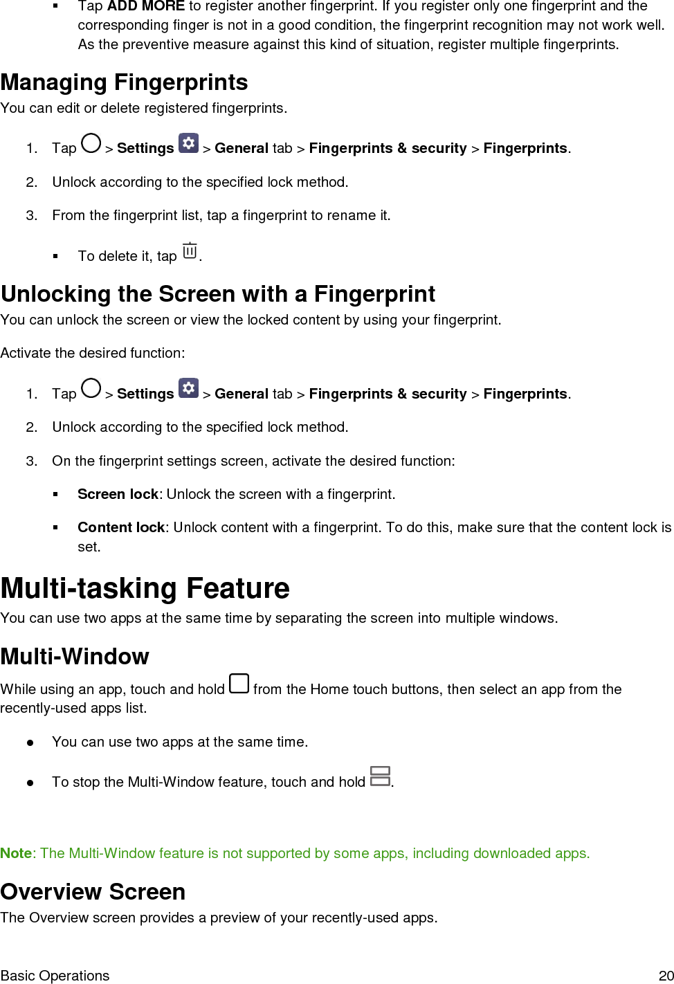  Basic Operations  20   Tap ADD MORE to register another fingerprint. If you register only one fingerprint and the corresponding finger is not in a good condition, the fingerprint recognition may not work well. As the preventive measure against this kind of situation, register multiple fingerprints. Managing Fingerprints You can edit or delete registered fingerprints.  1.  Tap   &gt; Settings   &gt; General tab &gt; Fingerprints &amp; security &gt; Fingerprints. 2.  Unlock according to the specified lock method.  3.  From the fingerprint list, tap a fingerprint to rename it.    To delete it, tap  . Unlocking the Screen with a Fingerprint You can unlock the screen or view the locked content by using your fingerprint.  Activate the desired function:  1.  Tap   &gt; Settings   &gt; General tab &gt; Fingerprints &amp; security &gt; Fingerprints. 2.  Unlock according to the specified lock method.  3.  On the fingerprint settings screen, activate the desired function:   Screen lock: Unlock the screen with a fingerprint.   Content lock: Unlock content with a fingerprint. To do this, make sure that the content lock is set. Multi-tasking Feature You can use two apps at the same time by separating the screen into multiple windows. Multi-Window While using an app, touch and hold   from the Home touch buttons, then select an app from the recently-used apps list. ●  You can use two apps at the same time. ●  To stop the Multi-Window feature, touch and hold  .   Note: The Multi-Window feature is not supported by some apps, including downloaded apps. Overview Screen The Overview screen provides a preview of your recently-used apps. 