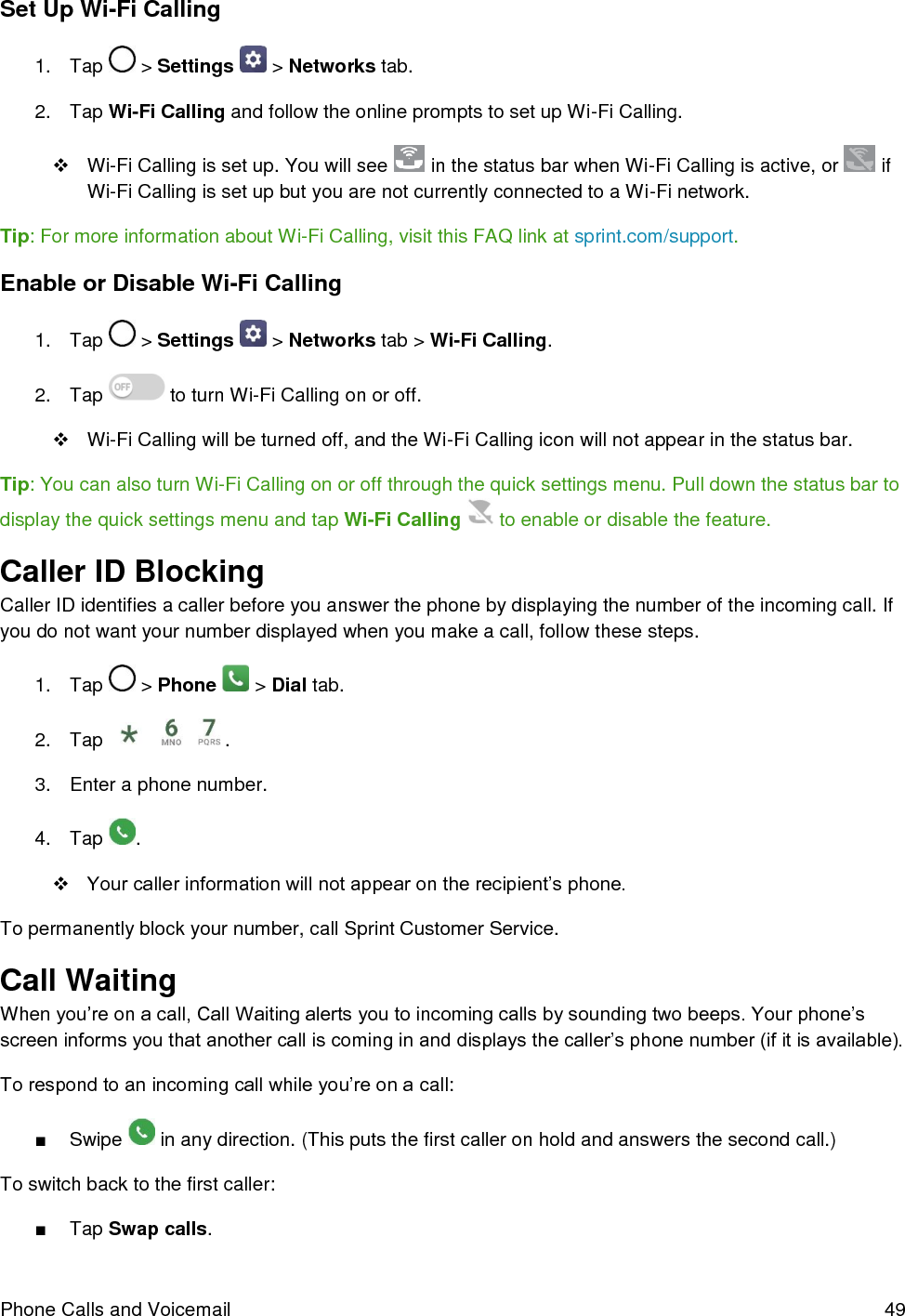  Phone Calls and Voicemail  49 Set Up Wi-Fi Calling 1.  Tap   &gt; Settings   &gt; Networks tab. 2.  Tap Wi-Fi Calling and follow the online prompts to set up Wi-Fi Calling.  Wi-Fi Calling is set up. You will see   in the status bar when Wi-Fi Calling is active, or   if Wi-Fi Calling is set up but you are not currently connected to a Wi-Fi network. Tip: For more information about Wi-Fi Calling, visit this FAQ link at sprint.com/support. Enable or Disable Wi-Fi Calling 1.  Tap   &gt; Settings   &gt; Networks tab &gt; Wi-Fi Calling. 2.  Tap   to turn Wi-Fi Calling on or off.   Wi-Fi Calling will be turned off, and the Wi-Fi Calling icon will not appear in the status bar. Tip: You can also turn Wi-Fi Calling on or off through the quick settings menu. Pull down the status bar to display the quick settings menu and tap Wi-Fi Calling   to enable or disable the feature. Caller ID Blocking Caller ID identifies a caller before you answer the phone by displaying the number of the incoming call. If you do not want your number displayed when you make a call, follow these steps. 1.  Tap   &gt; Phone   &gt; Dial tab. 2.  Tap      . 3.  Enter a phone number. 4.  Tap  .  Your caller information will not appear on the recipient’s phone. To permanently block your number, call Sprint Customer Service. Call Waiting When you’re on a call, Call Waiting alerts you to incoming calls by sounding two beeps. Your phone’s screen informs you that another call is coming in and displays the caller’s phone number (if it is available). To respond to an incoming call while you’re on a call: ■  Swipe   in any direction. (This puts the first caller on hold and answers the second call.) To switch back to the first caller: ■  Tap Swap calls. 