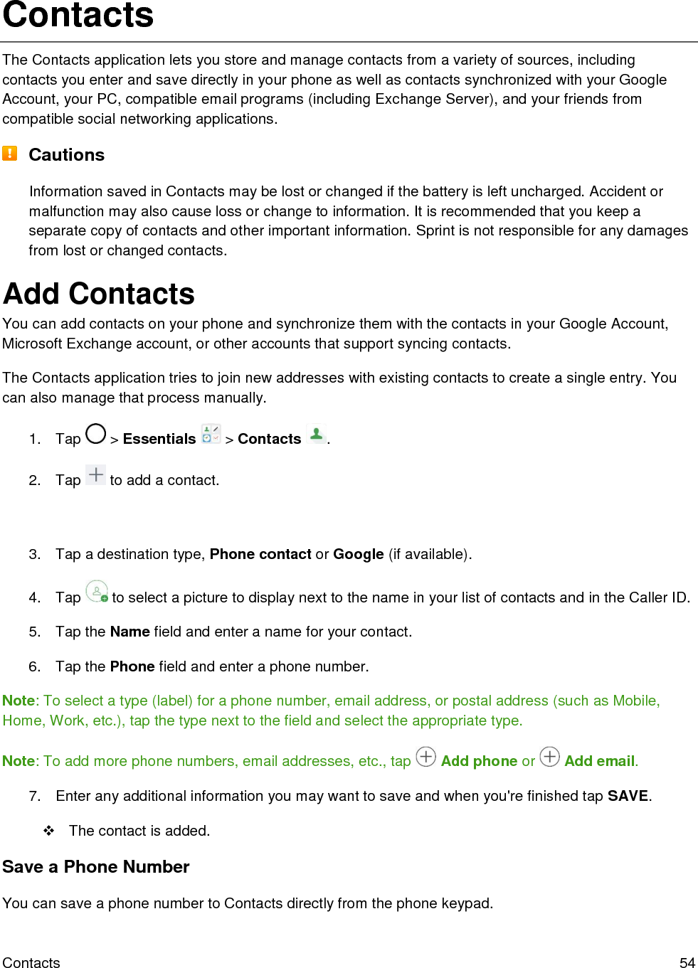  Contacts  54 Contacts The Contacts application lets you store and manage contacts from a variety of sources, including contacts you enter and save directly in your phone as well as contacts synchronized with your Google Account, your PC, compatible email programs (including Exchange Server), and your friends from compatible social networking applications.  Cautions Information saved in Contacts may be lost or changed if the battery is left uncharged. Accident or malfunction may also cause loss or change to information. It is recommended that you keep a separate copy of contacts and other important information. Sprint is not responsible for any damages from lost or changed contacts. Add Contacts You can add contacts on your phone and synchronize them with the contacts in your Google Account, Microsoft Exchange account, or other accounts that support syncing contacts. The Contacts application tries to join new addresses with existing contacts to create a single entry. You can also manage that process manually. 1.  Tap   &gt; Essentials   &gt; Contacts  . 2.  Tap   to add a contact.   3.  Tap a destination type, Phone contact or Google (if available). 4.  Tap   to select a picture to display next to the name in your list of contacts and in the Caller ID. 5.  Tap the Name field and enter a name for your contact.  6.  Tap the Phone field and enter a phone number.  Note: To select a type (label) for a phone number, email address, or postal address (such as Mobile, Home, Work, etc.), tap the type next to the field and select the appropriate type.  Note: To add more phone numbers, email addresses, etc., tap   Add phone or   Add email. 7.  Enter any additional information you may want to save and when you&apos;re finished tap SAVE.   The contact is added. Save a Phone Number You can save a phone number to Contacts directly from the phone keypad. 