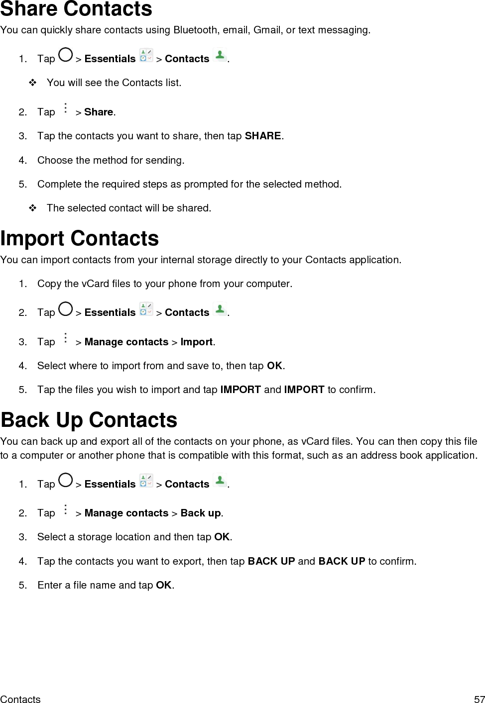  Contacts  57 Share Contacts You can quickly share contacts using Bluetooth, email, Gmail, or text messaging. 1.  Tap   &gt; Essentials   &gt; Contacts  .   You will see the Contacts list. 2.  Tap   &gt; Share. 3.  Tap the contacts you want to share, then tap SHARE.  4.  Choose the method for sending. 5.  Complete the required steps as prompted for the selected method.    The selected contact will be shared. Import Contacts You can import contacts from your internal storage directly to your Contacts application. 1.  Copy the vCard files to your phone from your computer. 2.  Tap   &gt; Essentials   &gt; Contacts  . 3.  Tap   &gt; Manage contacts &gt; Import. 4.  Select where to import from and save to, then tap OK. 5.  Tap the files you wish to import and tap IMPORT and IMPORT to confirm. Back Up Contacts You can back up and export all of the contacts on your phone, as vCard files. You can then copy this file to a computer or another phone that is compatible with this format, such as an address book application.  1.  Tap   &gt; Essentials   &gt; Contacts  . 2.  Tap   &gt; Manage contacts &gt; Back up. 3.  Select a storage location and then tap OK. 4.  Tap the contacts you want to export, then tap BACK UP and BACK UP to confirm. 5.  Enter a file name and tap OK. 