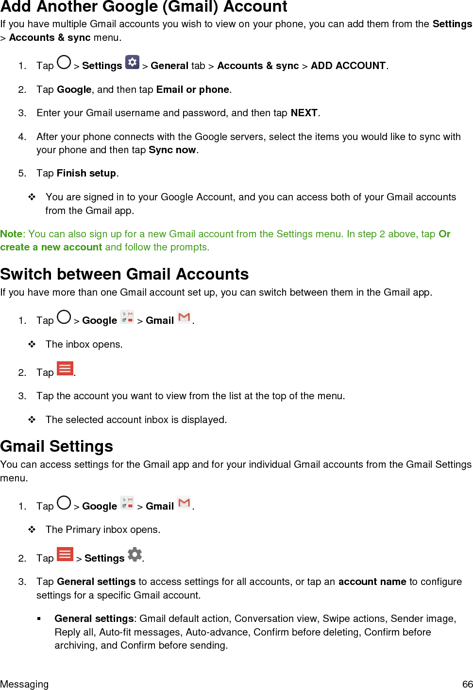 Messaging  66 Add Another Google (Gmail) Account If you have multiple Gmail accounts you wish to view on your phone, you can add them from the Settings &gt; Accounts &amp; sync menu. 1.  Tap   &gt; Settings   &gt; General tab &gt; Accounts &amp; sync &gt; ADD ACCOUNT. 2.  Tap Google, and then tap Email or phone. 3.  Enter your Gmail username and password, and then tap NEXT. 4.  After your phone connects with the Google servers, select the items you would like to sync with your phone and then tap Sync now. 5.  Tap Finish setup.   You are signed in to your Google Account, and you can access both of your Gmail accounts from the Gmail app. Note: You can also sign up for a new Gmail account from the Settings menu. In step 2 above, tap Or create a new account and follow the prompts. Switch between Gmail Accounts If you have more than one Gmail account set up, you can switch between them in the Gmail app. 1.  Tap   &gt; Google   &gt; Gmail  .   The inbox opens. 2.  Tap  . 3.  Tap the account you want to view from the list at the top of the menu.   The selected account inbox is displayed. Gmail Settings You can access settings for the Gmail app and for your individual Gmail accounts from the Gmail Settings menu. 1.  Tap   &gt; Google   &gt; Gmail  .   The Primary inbox opens. 2.  Tap   &gt; Settings  . 3.  Tap General settings to access settings for all accounts, or tap an account name to configure settings for a specific Gmail account.  General settings: Gmail default action, Conversation view, Swipe actions, Sender image, Reply all, Auto-fit messages, Auto-advance, Confirm before deleting, Confirm before archiving, and Confirm before sending. 
