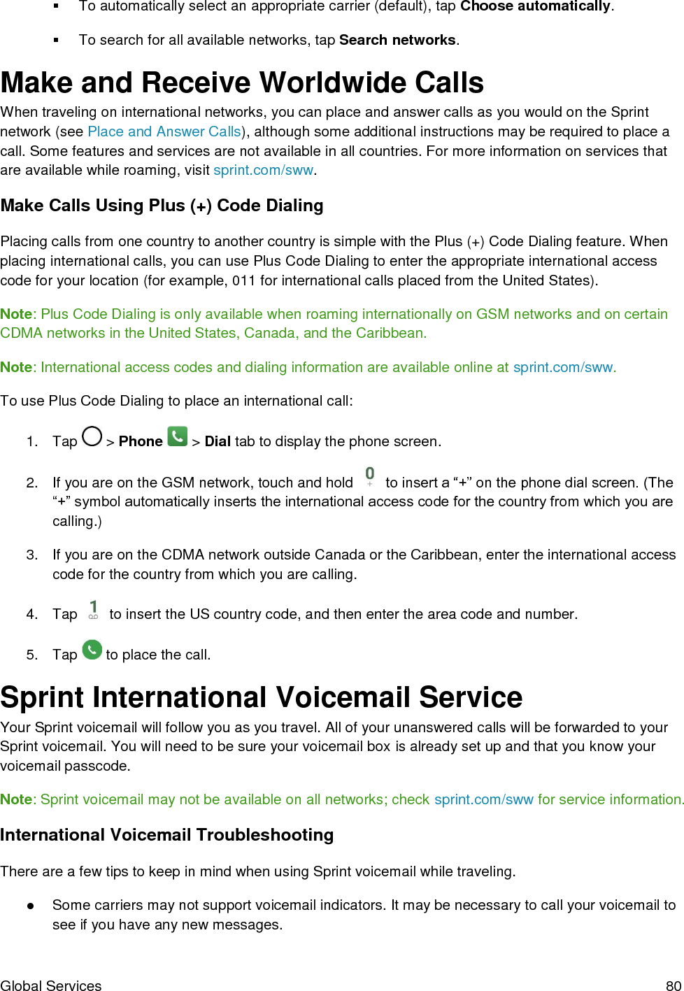  Global Services  80   To automatically select an appropriate carrier (default), tap Choose automatically.   To search for all available networks, tap Search networks. Make and Receive Worldwide Calls When traveling on international networks, you can place and answer calls as you would on the Sprint network (see Place and Answer Calls), although some additional instructions may be required to place a call. Some features and services are not available in all countries. For more information on services that are available while roaming, visit sprint.com/sww. Make Calls Using Plus (+) Code Dialing Placing calls from one country to another country is simple with the Plus (+) Code Dialing feature. When placing international calls, you can use Plus Code Dialing to enter the appropriate international access code for your location (for example, 011 for international calls placed from the United States). Note: Plus Code Dialing is only available when roaming internationally on GSM networks and on certain CDMA networks in the United States, Canada, and the Caribbean. Note: International access codes and dialing information are available online at sprint.com/sww. To use Plus Code Dialing to place an international call: 1.  Tap   &gt; Phone   &gt; Dial tab to display the phone screen. 2.  If you are on the GSM network, touch and hold   to insert a “+” on the phone dial screen. (The “+” symbol automatically inserts the international access code for the country from which you are calling.) 3.  If you are on the CDMA network outside Canada or the Caribbean, enter the international access code for the country from which you are calling. 4.  Tap   to insert the US country code, and then enter the area code and number. 5.  Tap   to place the call. Sprint International Voicemail Service Your Sprint voicemail will follow you as you travel. All of your unanswered calls will be forwarded to your Sprint voicemail. You will need to be sure your voicemail box is already set up and that you know your voicemail passcode. Note: Sprint voicemail may not be available on all networks; check sprint.com/sww for service information. International Voicemail Troubleshooting There are a few tips to keep in mind when using Sprint voicemail while traveling. ●  Some carriers may not support voicemail indicators. It may be necessary to call your voicemail to see if you have any new messages. 
