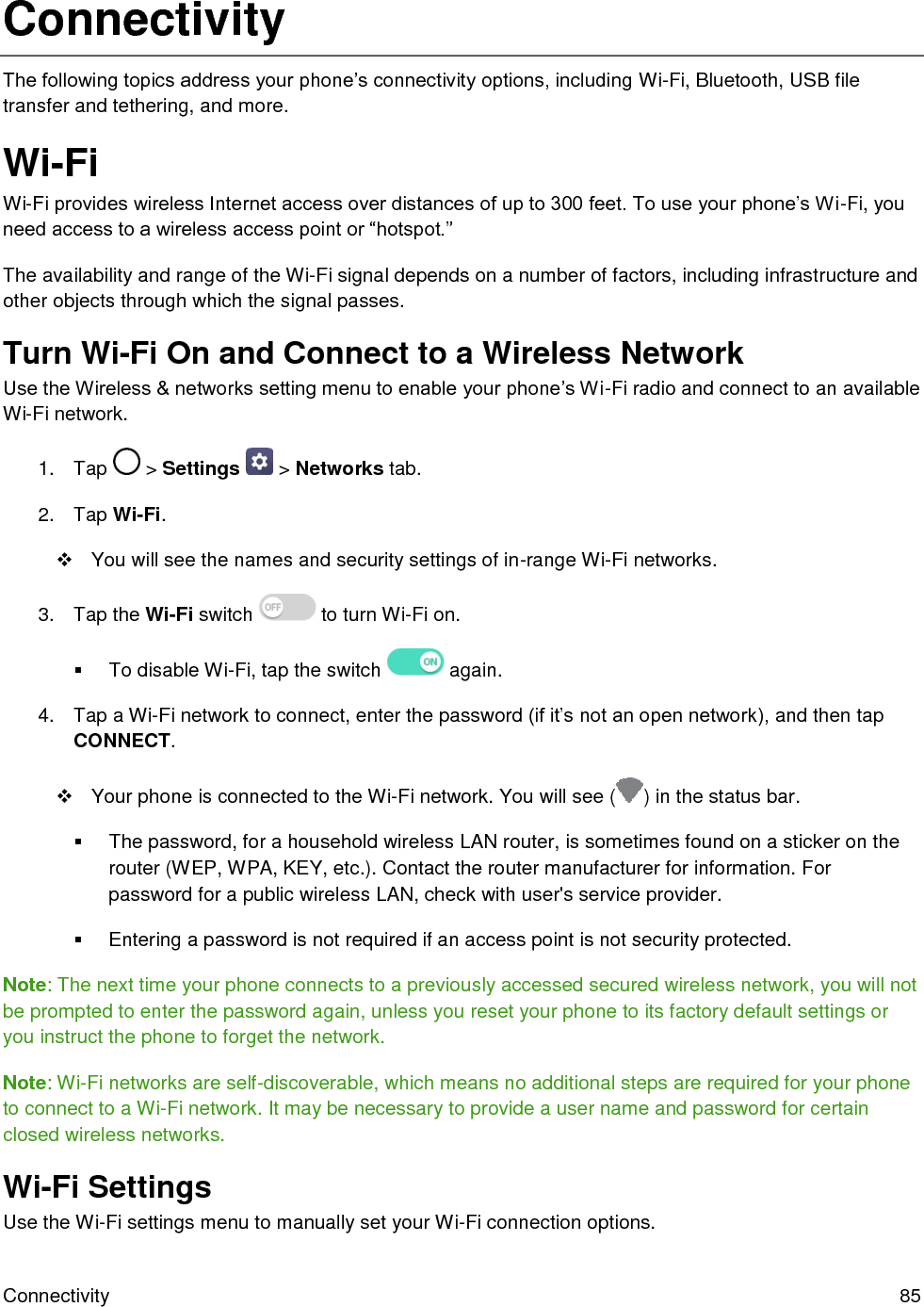  Connectivity  85 Connectivity The following topics address your phone’s connectivity options, including Wi-Fi, Bluetooth, USB file transfer and tethering, and more. Wi-Fi Wi-Fi provides wireless Internet access over distances of up to 300 feet. To use your phone’s Wi-Fi, you need access to a wireless access point or “hotspot.”  The availability and range of the Wi-Fi signal depends on a number of factors, including infrastructure and other objects through which the signal passes. Turn Wi-Fi On and Connect to a Wireless Network Use the Wireless &amp; networks setting menu to enable your phone’s Wi-Fi radio and connect to an available Wi-Fi network. 1.  Tap   &gt; Settings   &gt; Networks tab. 2.  Tap Wi-Fi.   You will see the names and security settings of in-range Wi-Fi networks. 3.  Tap the Wi-Fi switch   to turn Wi-Fi on.   To disable Wi-Fi, tap the switch   again. 4.  Tap a Wi-Fi network to connect, enter the password (if it’s not an open network), and then tap CONNECT.   Your phone is connected to the Wi-Fi network. You will see ( ) in the status bar.   The password, for a household wireless LAN router, is sometimes found on a sticker on the router (WEP, WPA, KEY, etc.). Contact the router manufacturer for information. For password for a public wireless LAN, check with user&apos;s service provider.   Entering a password is not required if an access point is not security protected. Note: The next time your phone connects to a previously accessed secured wireless network, you will not be prompted to enter the password again, unless you reset your phone to its factory default settings or you instruct the phone to forget the network. Note: Wi-Fi networks are self-discoverable, which means no additional steps are required for your phone to connect to a Wi-Fi network. It may be necessary to provide a user name and password for certain closed wireless networks. Wi-Fi Settings Use the Wi-Fi settings menu to manually set your Wi-Fi connection options. 
