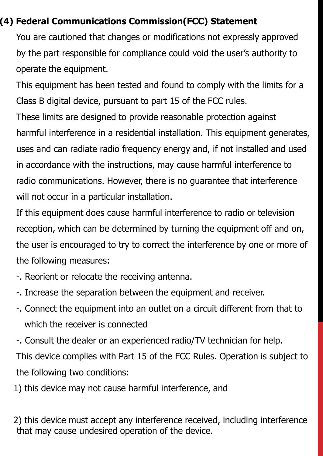 (4) Federal Communications Commission(FCC) StatementYou are cautioned that changes or modifications not expressly approved by the part responsible for compliance could void the user’s authority to operate the equipment.This equipment has been tested and found to comply with the limits for a Class B digital device, pursuant to part 15 of the FCC rules.These limits are designed to provide reasonable protection against harmful interference in a residential installation. This equipment generates, uses and can radiate radio frequency energy and, if not installed and used in accordance with the instructions, may cause harmful interference to radio communications. However, there is no guarantee that interference will not occur in a particular installation.If this equipment does cause harmful interference to radio or television reception, which can be determined by turning the equipment off and on, the user is encouraged to try to correct the interference by one or more of the following measures:-. Reorient or relocate the receiving antenna.-. Increase the separation between the equipment and receiver.-. Connect the equipment into an outlet on a circuit different from that to which the receiver is connected-. Consult the dealer or an experienced radio/TV technician for help.This device complies with Part 15 of the FCC Rules. Operation is subject to the following two conditions:1) this device may not cause harmful interference, and2) this device must accept any interference received, including interference that may cause undesired operation of the device.