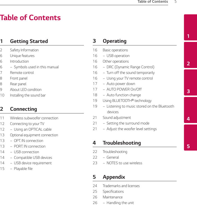 Table of Contents 512345Table of Contents1  Getting Started2  Safety Information6  Unique features6  Introduction6  –  Symbols used in this manual7  Remote control8  Front panel8  Rear panel9  About LED condition10  Installing the sound bar2 Connecting11  Wireless subwoofer connection12  Connecting to your TV12  –  Using an OPTICAL cable13  Optional equipment connection13  –  OPT. IN connection13  –  PORT. IN connection14  –  USB connection14  –  Compatible USB devices14  –  USB device requirement15  –  Playable file3 Operating16  Basic operations16  –  USB operation16  Other operations16  –  DRC (Dynamic Range Control)16  –  Turn off the sound temporarily16  –  Using your TV remote control17  –  Auto power down17  –  AUTO POWER On/Off18  –  Auto function change19 Using BLUETOOTH® technology19  –  Listening to music stored on the Bluetooth devices21  Sound adjustment21  –  Setting the surround mode21  –  Adjust the woofer level settings4 Troubleshooting22  Troubleshooting22  – General23  –  NOTES to use wireless 5 Appendix24  Trademarks and licenses25  Specifications26  Maintenance26  –  Handling the unit