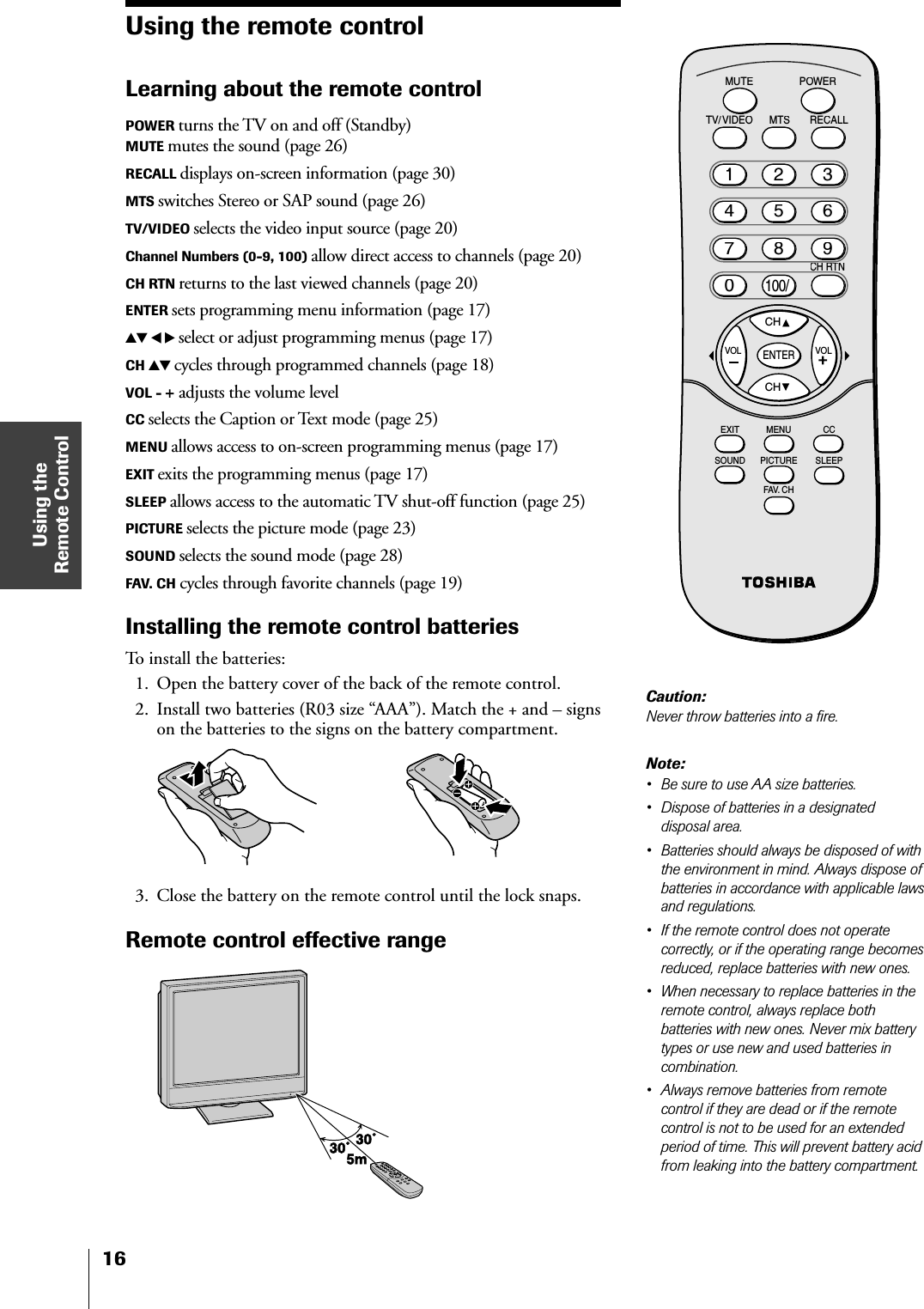 Using theRemote Control16Using the remote controlLearning about the remote controlPOWER turns the TV on and off (Standby)MUTE mutes the sound (page 26)RECALL displays on-screen information (page 30)MTS switches Stereo or SAP sound (page 26)TV/VIDEO selects the video input source (page 20)Channel Numbers (0-9, 100) allow direct access to channels (page 20)CH RTN returns to the last viewed channels (page 20)ENTER sets programming menu information (page 17)yz x • select or adjust programming menus (page 17)CH yz cycles through programmed channels (page 18)VOL - + adjusts the volume levelCC selects the Caption or Text mode (page 25)MENU allows access to on-screen programming menus (page 17)EXIT exits the programming menus (page 17)SLEEP allows access to the automatic TV shut-off function (page 25)PICTURE selects the picture mode (page 23)SOUND selects the sound mode (page 28)FAV. CH cycles through favorite channels (page 19)Installing the remote control batteriesTo install the batteries:1. Open the battery cover of the back of the remote control.2. Install two batteries (R03 size “AAA”). Match the + and – signson the batteries to the signs on the battery compartment.3. Close the battery on the remote control until the lock snaps.Remote control effective rangeCHCHRECALLTV/VIDEOMUTEPOWERMTSCH RTNCENTERCCEXIT MENUSLEEPSOUND PICTUREFAV. CHVOL VOL21135468709100/Note:• Be sure to use AA size batteries.• Dispose of batteries in a designateddisposal area.• Batteries should always be disposed of withthe environment in mind. Always dispose ofbatteries in accordance with applicable lawsand regulations.• If the remote control does not operatecorrectly, or if the operating range becomesreduced, replace batteries with new ones.• When necessary to replace batteries in theremote control, always replace bothbatteries with new ones. Never mix batterytypes or use new and used batteries incombination.• Always remove batteries from remotecontrol if they are dead or if the remotecontrol is not to be used for an extendedperiod of time. This will prevent battery acidfrom leaking into the battery compartment.Caution:Never throw batteries into a fire.