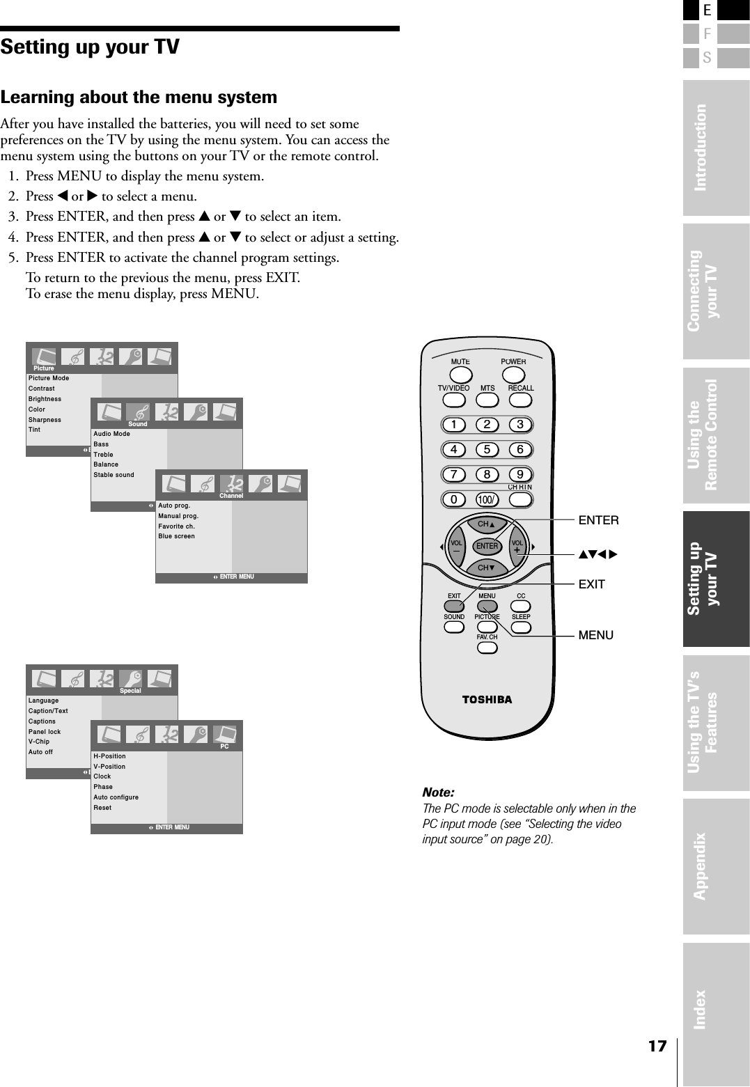 ESFConnectingyour TVUsing theRemote ControlSetting upyour TVUsing the TV’sFeaturesAppendixIndex Introduction17Setting up your TVLearning about the menu systemAfter you have installed the batteries, you will need to set somepreferences on the TV by using the menu system. You can access themenu system using the buttons on your TV or the remote control.1. Press MENU to display the menu system.2. Press x or • to select a menu.3. Press ENTER, and then press y or z to select an item.4. Press ENTER, and then press y or z to select or adjust a setting.5. Press ENTER to activate the channel program settings.To return to the previous the menu, press EXIT.To erase the menu display, press MENU.Picture ModeContrastBrightnessColorSharpnessTintPictureENTER  MENUAudio ModeBassTrebleBalanceStable soundENTER  MENUSoundAuto prog.Manual prog.Favorite ch.Blue screenChannelENTER  MENULanguageCaption/TextCaptionsPanel lockV-ChipAuto offSpecialENTER  MENUH-PositionV-PositionClockPhaseAuto configureResetENTER  MENUPCCHCHRECALLTV/VIDEOMUTEPOWERMTSENTERCCEXIT MENUSLEEPSOUND PICTUREFAV. CHVOL VOL21135468709100/CH RTNCyzx •ENTERMENUEXITNote:The PC mode is selectable only when in thePC input mode (see “Selecting the videoinput source” on page 20).