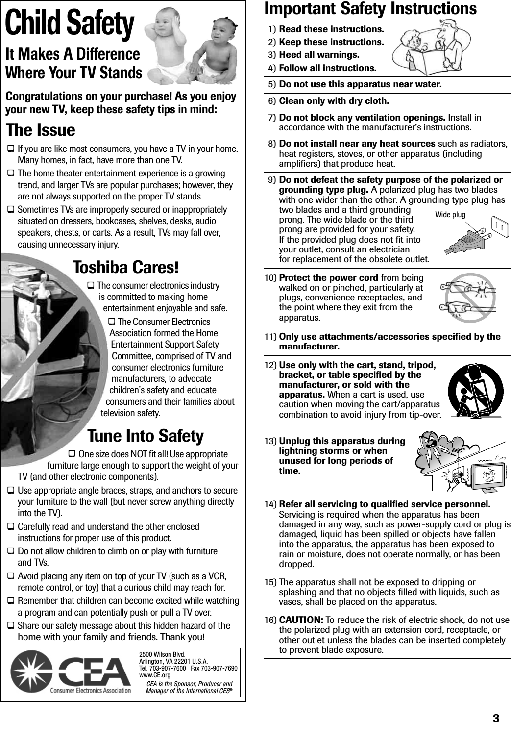 3Important Safety Instructions1) Read these instructions.2) Keep these instructions.3) Heed all warnings.4) Follow all instructions.5) Do not use this apparatus near water.6) Clean only with dry cloth.7) Do not block any ventilation openings. Install inaccordance with the manufacturer’s instructions.8) Do not install near any heat sources such as radiators,heat registers, stoves, or other apparatus (includingamplifiers) that produce heat.9) Do not defeat the safety purpose of the polarized orgrounding type plug. A polarized plug has two bladeswith one wider than the other. A grounding type plug hastwo blades and a third groundingprong. The wide blade or the thirdprong are provided for your safety.If the provided plug does not fit intoyour outlet, consult an electricianfor replacement of the obsolete outlet.10) Protect the power cord from beingwalked on or pinched, particularly atplugs, convenience receptacles, andthe point where they exit from theapparatus.11) Only use attachments/accessories specified by themanufacturer.12) Use only with the cart, stand, tripod,bracket, or table specified by themanufacturer, or sold with theapparatus. When a cart is used, usecaution when moving the cart/apparatuscombination to avoid injury from tip-over.13) Unplug this apparatus duringlightning storms or whenunused for long periods oftime.14) Refer all servicing to qualified service personnel.Servicing is required when the apparatus has beendamaged in any way, such as power-supply cord or plug isdamaged, liquid has been spilled or objects have falleninto the apparatus, the apparatus has been exposed torain or moisture, does not operate normally, or has beendropped.15) The apparatus shall not be exposed to dripping orsplashing and that no objects filled with liquids, such asvases, shall be placed on the apparatus.16) CAUTION: To reduce the risk of electric shock, do not usethe polarized plug with an extension cord, receptacle, orother outlet unless the blades can be inserted completelyto prevent blade exposure.Child SafetyIt Makes A DifferenceWhere Your TV StandsCongratulations on your purchase! As you enjoyyour new TV, keep these safety tips in mind:The IssueIf you are like most consumers, you have a TV in your home.Many homes, in fact, have more than one TV.The home theater entertainment experience is a growingtrend, and larger TVs are popular purchases; however, theyare not always supported on the proper TV stands.Sometimes TVs are improperly secured or inappropriatelysituated on dressers, bookcases, shelves, desks, audiospeakers, chests, or carts. As a result, TVs may fall over,causing unnecessary injury.Toshiba Cares!The consumer electronics industryis committed to making homeentertainment enjoyable and safe.The Consumer ElectronicsAssociation formed the HomeEntertainment Support SafetyCommittee, comprised of TV andconsumer electronics furnituremanufacturers, to advocatechildren’s safety and educateconsumers and their families abouttelevision safety.Tune Into SafetyOne size does NOT fit all! Use appropriatefurniture large enough to support the weight of yourTV (and other electronic components).Use appropriate angle braces, straps, and anchors to secureyour furniture to the wall (but never screw anything directlyinto the TV).Carefully read and understand the other enclosedinstructions for proper use of this product.Do not allow children to climb on or play with furnitureand TVs.Avoid placing any item on top of your TV (such as a VCR,remote control, or toy) that a curious child may reach for.Remember that children can become excited while watchinga program and can potentially push or pull a TV over.Share our safety message about this hidden hazard of thehome with your family and friends. Thank you!2500 Wilson Blvd.Arlington, VA 22201 U.S.A.Tel. 703-907-7600  Fax 703-907-7690www.CE.orgCEA is the Sponsor, Producer andManager of the International CES®Wide plug