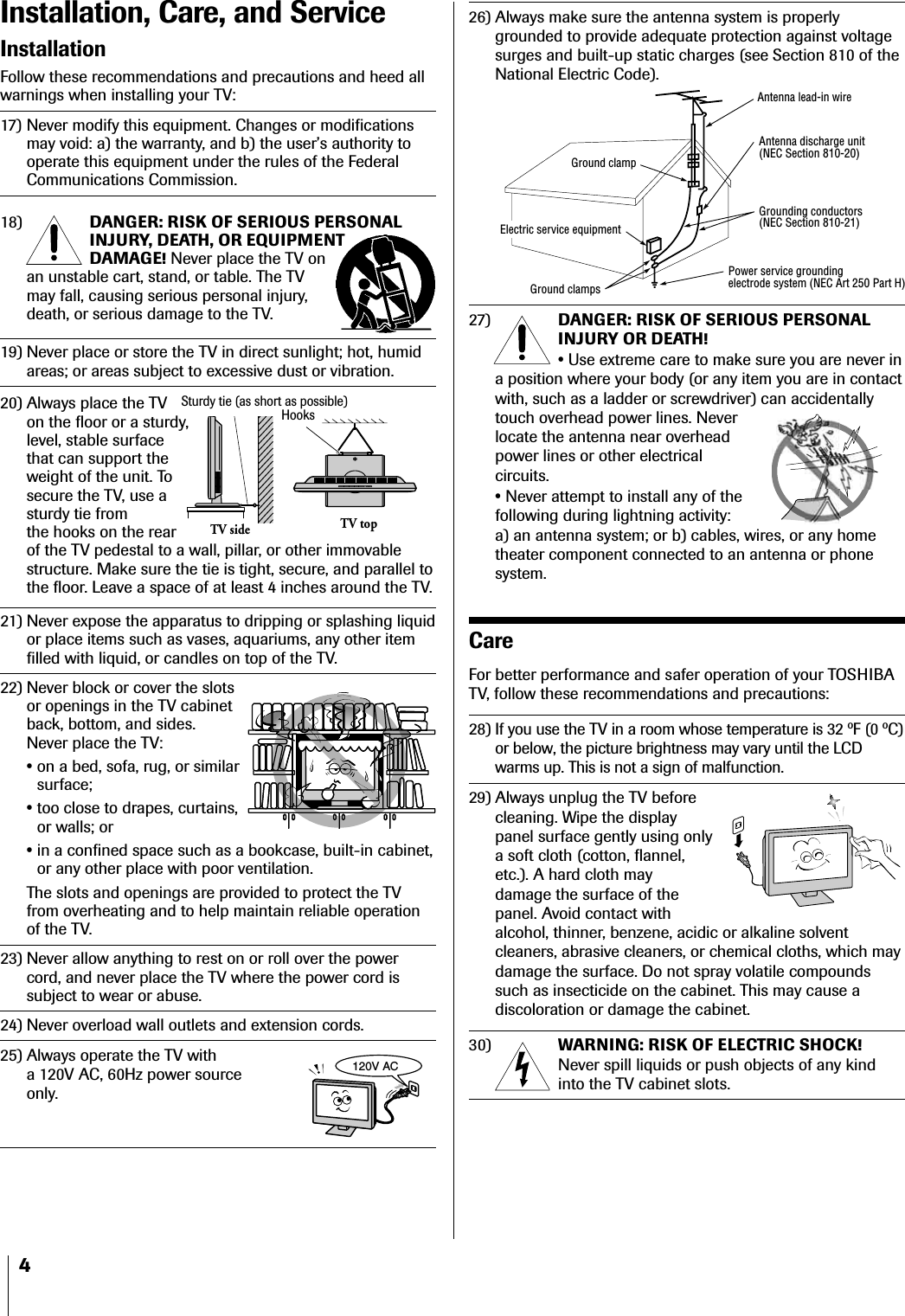 4Installation, Care, and ServiceInstallationFollow these recommendations and precautions and heed allwarnings when installing your TV:17) Never modify this equipment. Changes or modificationsmay void: a) the warranty, and b) the user’s authority tooperate this equipment under the rules of the FederalCommunications Commission.18) DANGER: RISK OF SERIOUS PERSONALINJURY, DEATH, OR EQUIPMENTDAMAGE! Never place the TV onan unstable cart, stand, or table. The TVmay fall, causing serious personal injury,death, or serious damage to the TV.19) Never place or store the TV in direct sunlight; hot, humidareas; or areas subject to excessive dust or vibration.20) Always place the TVon the floor or a sturdy,level, stable surfacethat can support theweight of the unit. Tosecure the TV, use asturdy tie fromthe hooks on the rearof the TV pedestal to a wall, pillar, or other immovablestructure. Make sure the tie is tight, secure, and parallel tothe floor. Leave a space of at least 4 inches around the TV.21) Never expose the apparatus to dripping or splashing liquidor place items such as vases, aquariums, any other itemfilled with liquid, or candles on top of the TV.22) Never block or cover the slotsor openings in the TV cabinetback, bottom, and sides.Never place the TV:•on a bed, sofa, rug, or similarsurface;•too close to drapes, curtains,or walls; or•in a confined space such as a bookcase, built-in cabinet,or any other place with poor ventilation.The slots and openings are provided to protect the TVfrom overheating and to help maintain reliable operationof the TV.23) Never allow anything to rest on or roll over the powercord, and never place the TV where the power cord issubject to wear or abuse.24) Never overload wall outlets and extension cords.25) Always operate the TV witha 120V AC, 60Hz power sourceonly.26) Always make sure the antenna system is properlygrounded to provide adequate protection against voltagesurges and built-up static charges (see Section 810 of theNational Electric Code).27) DANGER: RISK OF SERIOUS PERSONALINJURY OR DEATH!•Use extreme care to make sure you are never ina position where your body (or any item you are in contactwith, such as a ladder or screwdriver) can accidentallytouch overhead power lines. Neverlocate the antenna near overheadpower lines or other electricalcircuits.•Never attempt to install any of thefollowing during lightning activity:a) an antenna system; or b) cables, wires, or any hometheater component connected to an antenna or phonesystem.CareFor better performance and safer operation of your TOSHIBATV, follow these recommendations and precautions:28)If you use the TV in a room whose temperature is 32 ºF (0 ºC)or below, the picture brightness may vary until the LCDwarms up. This is not a sign of malfunction.29) Always unplug the TV beforecleaning. Wipe the displaypanel surface gently using onlya soft cloth (cotton, flannel,etc.). A hard cloth maydamage the surface of thepanel. Avoid contact withalcohol, thinner, benzene, acidic or alkaline solventcleaners, abrasive cleaners, or chemical cloths, which maydamage the surface. Do not spray volatile compoundssuch as insecticide on the cabinet. This may cause adiscoloration or damage the cabinet.30) WARNING: RISK OF ELECTRIC SHOCK!Never spill liquids or push objects of any kindinto the TV cabinet slots.Ground clampAntenna discharge unit(NEC Section 810-20)Grounding conductors(NEC Section 810-21)Power service groundingelectrode system (NEC Art 250 Part H)Ground clampsAntenna lead-in wireElectric service equipment120V ACHooksTV topTV sideSturdy tie (as short as possible)
